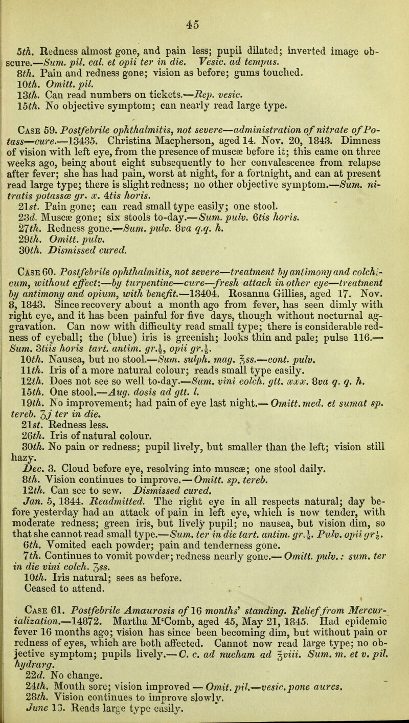 5th. Redness almost gone, and pain less; pupil dilated; Inverted image ob- scure.—Sum. pil. cal et opii ter in die. Vesic. ad tempus. Sth. Pain and redness gone; vision as before; gums touched. 10th. Omitt. pil. l^th. Can read numbers on tickets.—Rep. vesic. I5th. No objective symptom; can nearly read large type. Case 69. Postfebrile ophthalmitis, not severe—administration of nitrate of Po- tass—cure.—18435. Christina Macpherson, aged 14. Nov. 20, 1843. Dimness of vision with left eye, from the presence of muscse before it; this came on three weeks ago, being about eight subsequently to her convalescence from relapse after fever; she has had pain, worst at night, for a fortnight, and can at present read large type; there is slight redness; no other objective symptom.—Sum. ni- tratis potassce gr. ^. 4:tis horis. 21st. Pain gone; can read small type easily; one stool. 2Sd. Muscae gone; six stools to-day.—Sum. pulv. Qtis horis. 27th. Redness gone.—Sum. pulv. 8va q.q. h. 29th. Omitt. pulv. SOth. Dismissed cured. Case 60. Postfebrile ophthalmitis, not severe—treatment by antimony and colchl- cum, without effect:—by turpentine—cure—fresh attack in other eye—treatment by antimony and opium, with benefit.—18404. Rosanna Gillies, aged 17. Nov. 8, 1843. Since recovery about a month ago from fever, has seen dimly with right eye, and it has been painful for five days, though without nocturnal ag- gravation. Can now with difficulty read small type; there is considerable red- ness of eyeball; the (blue) iris is greenish; looks thin and pale; pulse 116.— Sum. 8tiis horis tart, antim. gr.\, opii gr.\. 10th. Nausea, but no stool.—Sum. sulph. mag. f^ss.—cont. pulv. 11th. Iris of a more natural colour; reads small type easily. 12th. Does not see so well to-day.—Sum. vini colch. gtt. ocwx. Qva q. q. h. 16th. One stool.—Aug. dosis ad gtt. I. IQth. No improvement; had pain of eye last night.— Omitt. med. et sumat sp. tereb. ^j ter in die, 21st. Redness less. 2^th. Iris of natural colour. 80th. No pain or redness; pupil lively, but smaller than the left; vision still hazy. -Dec. 3. Cloud before eye, resolving into muscae; one stool daily. 8th. Vision continues to improve.— Omitt. sp. tereb. 12th. Can see to sew. Dismissed cured. Jan. 5, 1844. Readmitted. The right eye in all respects natural; day be- fore yesterday had an attack of pain in left eye, which is now tender, with moderate redness; green iris, but lively pupil; no nausea, but vision dim, so that she cannot read small type.—Sum. ter in die tart, antim. gr.\. Pulv. opii gr\. 6th. Vomited each powder; pain and tenderness gone. 7th. Continues to vomit powder; redness nearly gone.— Omitt. pulv.: sum. ter in die vini colch. 1,ss. 10th. Iris natural; sees as before. Ceased to attend. . ■ Case 61. Postfebrile Amaurosis of 16 months* standing. Relief from Mercur- iaUzation.^l4Q72. Martha M'Comb, aged 45, May 21, 1845. Had epidemic fever 16 months ago; vision has since been becoming dim, but without pain or redness of eyes, which are both affected. Cannot now read large type; no ob- jective symptom; pupils lively.— C. c. ad nucham ad ^viii. Sum. m. et v. pit. hydrarg. 22d. No change. 2Uh. Mouth sore; vision improved — Omit, pil.—vesic,pone aures. 2Sth. Vision continues to improve slowly. June 13. Reads large type easily.