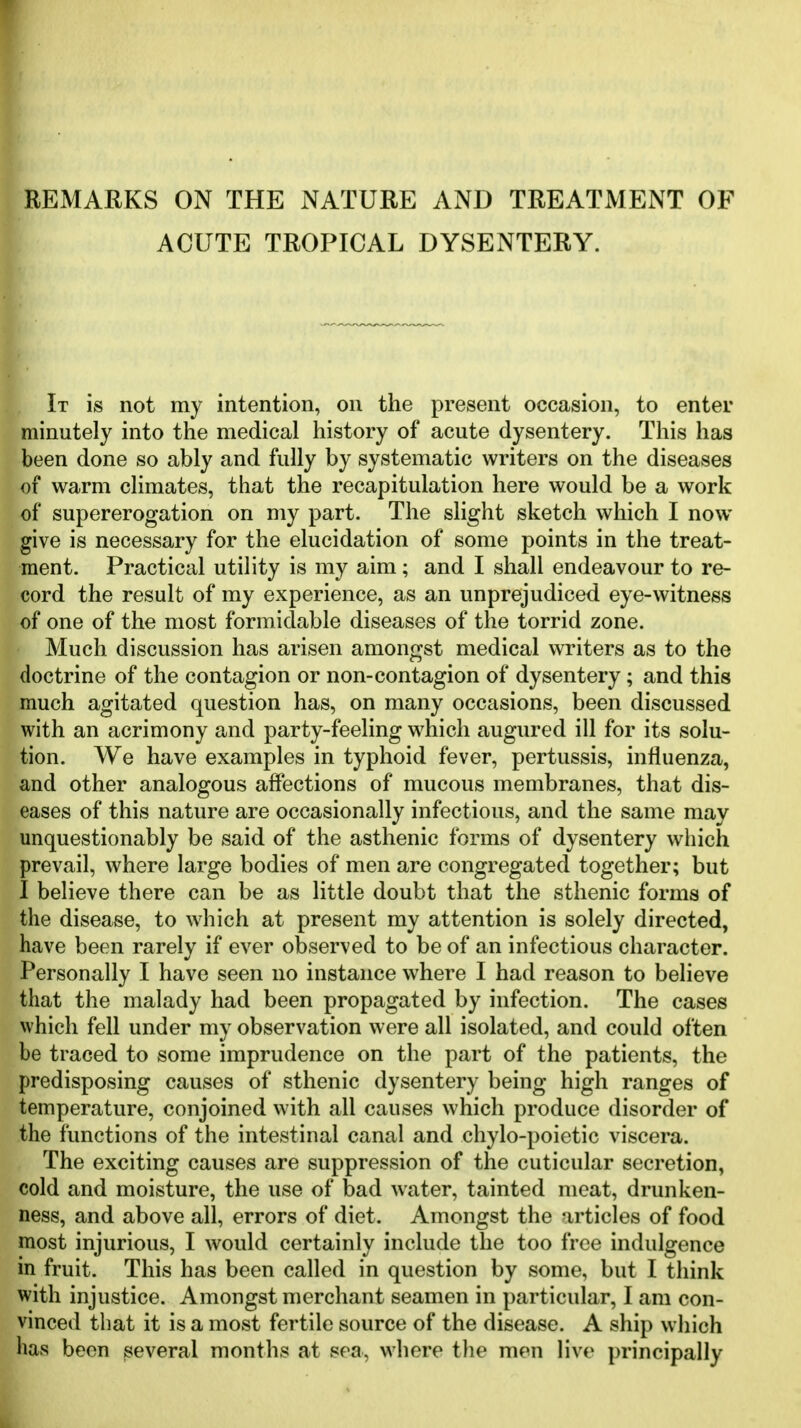 REMARKS ON THE NATURE AND TREATMENT OF ACUTE TROPICAL DYSENTERY. It is not my intention, on the present occasion, to enter minutely into the medical history of acute dysentery. This has been done so ably and fully by systematic writers on the diseases of warm climates, that the recapitulation here would be a work of supererogation on my part. The slight sketch which I now give is necessary for the elucidation of some points in the treat- ment. Practical utility is my aim; and I shall endeavour to re- cord the result of my experience, as an unprejudiced eye-witness of one of the most formidable diseases of the torrid zone. Much discussion has arisen amongst medical writers as to the doctrine of the contagion or non-contagion of dysentery; and this much agitated question has, on many occasions, been discussed with an acrimony and party-feeling which augured ill for its solu- tion. We have examples in typhoid fever, pertussis, influenza, and other analogous affections of mucous membranes, that dis- eases of this nature are occasionally infectious, and the same may unquestionably be said of the asthenic forms of dysentery which prevail, where large bodies of men are congregated together; but I believe there can be as little doubt that the sthenic forms of the disease, to which at present my attention is solely directed, have been rarely if ever observed to be of an infectious character. Personally I have seen no instance where I had reason to believe that the malady had been propagated by infection. The cases which fell under my observation were all isolated, and could often be traced to some imprudence on the part of the patients, the predisposing causes of sthenic dysentery being high ranges of temperature, conjoined with all causes which produce disorder of the functions of the intestinal canal and chylo-poietic viscera. The exciting causes are suppression of the cuticular secretion, cold and moisture, the use of bad water, tainted meat, drunken- ness, and above all, errors of diet. Amongst the articles of food most injurious, I would certainly include the too free indulgence in fruit. This has been called in question by some, but I think with injustice. Amongst merchant seamen in particular, I am con- vinced that it is a most fertile source of the disease. A ship which lias been several months at sea, where the men live principally