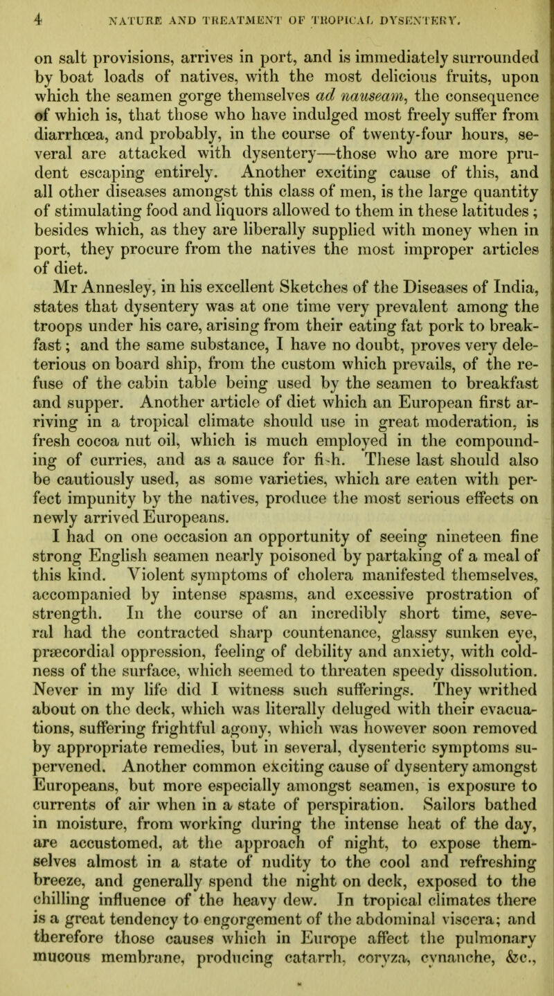 on salt provisions, arrives in port, and is immediately surrounded by boat loads of natives, with the most delicious fruits, upon which the seamen gorge themselves ad nauseam^ the consequence of which is, that those who have indulged most freely suffer from diarrhoea, and probably, in the course of twenty-four hours, se- veral are attacked with dysentery—those who are more pru- dent escaping entirely. Another exciting cause of this, and all other diseases amongst this class of men, is the large quantity of stimulating food and liquors allowed to them in these latitudes ; besides which, as they are liberally supplied with money when in port, they procure from the natives the most improper articles of diet. Mr Annesley, in his excellent Sketches of the Diseases of India, states that dysentery was at one time very prevalent among the troops under his care, arising from their eating fat pork to break- fast ; and the same substance, I have no doubt, proves very dele- terious on board ship, from the custom which prevails, of the re- fuse of the cabin table being used by the seamen to breakfast and supper. Another article of diet which an European first ar- riving in a tropical climate should use in great moderation, is fresh cocoa nut oil, which is much employed in the compound- ing of curries, and as a sauce for fi-h. These last should also be cautiously used, as some varieties, which are eaten with per- fect impunity by the natives, produce the most serious effects on newly arrived Europeans. I had on one occasion an opportunity of seeing nineteen fine strong EngHsh seamen nearly poisoned by partaking of a meal of this kind. Violent symptoms of cholera manifested themselves, accompanied by intense spasms, and excessive prostration of strength. In the course of an incredibly short time, seve- ral had the contracted sharp countenance, glassy sunken eye, prsecordial oppression, feeling of debility and anxiety, with cold- ness of the surface, which seemed to threaten speedy dissolution. Never in my life did I witness such sufferings. They writhed about on the deck, which was literally deluged with their evacua- tions, suffering frightful agony, which was however soon removed by appropriate remedies, but in several, dysenteric symptoms su- pervened. Another common exciting cause of dysentery amongst Europeans, but more especially amongst seamen, is exposure to currents of air when in a state of perspiration. Sailors bathed in moisture, from working during the intense heat of the day, are accustomed, at the approach of night, to expose them- selves almost in a state of nudity to the cool and refreshing breeze, and generally spend the night on deck, exposed to the chilling influence of the heavy dew. In tropical climates there is a great tendency to engorgement of the abdominal viscera; and therefore those causes which in Europe affect the pulmonary mucous membrane, producing catarrh, coryza, cynanche, &c.,