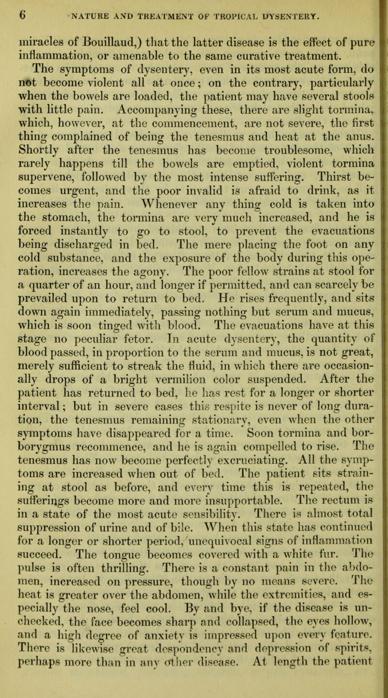 miracles of Bouillaud,) that the latter disease is the effect of pure I inflammation, or amenable to the same curative treatment. I The symptoms of dysentery, even in its most acute form, do | not become violent all at once; on the contrary, particularly | when the bowels are loaded, the patient may have several stools with little pain. Accompanying these, there are slight tormina, which, however, at the commencement, are not severe, the first thing complained of being the tenesmus and heat at the anus. Shortly after the tenesmus has become troublesome, which rarely happens till the bowels are emptied, violent tormina supervene, followed by the most intense suffering. Thirst be- comes urgent, and the poor invalid is afraid to drink, as it increases the pain. Whenever any thing cold is taken into the stomach, the tormina are very much increased, and he is forced instantly to go to stool, to prevent the evacuations being discharged in bed. The mere placing the foot on any cold substance, and the exposure of the body during this ope- ration, increases the agony. The poor fellow strains at stool for a quarter of an hour, and longer if permitted, and can scarcely be prevailed upon to return to bed. He rises frequently, and sits down again immediately, passing nothing but serum and mucus, which is soon tinged with blood. The evacuations have at this stage no peculiar fetor. In acute dysentery, the quantity of blood passed, in proportion to the serum and mucus, is not great, merely sufficient to streak the fluid, in which there are occasion- ally drops of a bright vermilion color suspended. After the patient has returned to bed, he has rest for a longer or shorter interval; but in severe cases this respite is never of long dura- tion, the tenesmus remaining stationary, even when the other symptoms have disappeared for a time. Soon tormina and bor- borygmus recommence, and he is again compelled to rise. The tenesmus has now become perfectly excruciating. All the symp- toms are increased when out of bed. The patient sits strain- ing at stool as before, and every time this is repeated, the sufferiiigs become more and more insupportable. The rectum is in a state of the most acute sensibility. There is almost total suppression of urine and of bile. When this state has continued for a longer or shorter period, unequivocal signs of inflammation succeed. The tongue becomes covered with a white fur. 'J'he pulse is often thrilling. There is a constant pain in the abdo- men, increased on pressure, though by no means severe. Tlie heat is greater over the abdomen, while the extremities, and es- pecially the nose, feel cool. By and bye, if the disease is un- checked, the face becomes sharp and collapsed, the eyes hollow, and a high degree of anxiety is impressed upon every feature. There is likewise great despondency and depression of spirits, perhaps more than in any crthei- disease. At length the patient