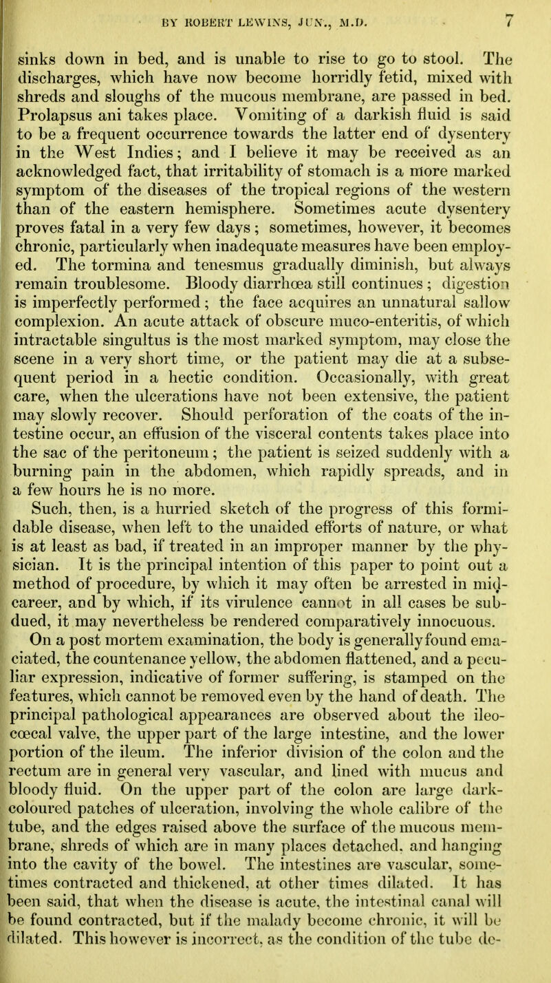 sinks down in bed, and is unable to rise to go to stool. The discharges, which have now become horridly fetid, mixed with shreds and sloughs of the mucous membrane, are passed in bed. Prolapsus ani takes place. Vomiting of a darkish fluid is said to be a frequent occurrence towards the latter end of dysentery in the West Indies; and I believe it may be received as an acknowledged fact, that irritability of stomach is a more marked symptom of the diseases of the tropical regions of the western than of the eastern hemisphere. Sometimes acute dysentery proves fatal in a very few days; sometimes, however, it becomes chronic, particularly when inadequate measures have been employ- ed. The tormina and tenesmus gradually diminish, but always remain troublesome. Bloody diarrhoea still continues ; digestiozi is imperfectly performed; the face acquires an unnatural sallow complexion. An acute attack of obscure muco-enteritis, of which intractable singultus is the most marked symptom, may close the scene in a very short time, or the patient may die at a subse- quent period in a hectic condition. Occasionally, with great care, when the ulcerations have not been extensive, the patient may slowly recover. Should perforation of the coats of the in- testine occur, an elfusion of the visceral contents takes place into the sac of the peritoneum; the patient is seized suddenly with a burning pain in the abdomen, which rapidly spreads, and in a few hours he is no more. Such, then, is a hurried sketch of the progress of this formi- dable disease, when left to the unaided efforts of nature, or what is at least as bad, if treated in an improper manner by the phy- sician. It is the principal intention of this paper to point out a method of procedure, by which it may often be arrested in mid- career, and by which, if its virulence cannot in all cases be sub- dued, it may nevertheless be rendered comparatively innocuous. On a post mortem examination, the body is generally found ema- ciated, the countenance yellow, the abdomen flattened, and a pecu- liar expression, indicative of former suffering, is stamped on the features, which cannot be removed even by the hand of death. The principal pathological appearances are observed about the ileo- coecal valve, the upper part of the large intestine, and the lower portion of the ileum. The inferior division of the colon and the rectum are in general very vascular, and lined with mucus and bloody fluid. On the upper part of the colon are large dark- coloured patches of ulceration, involving the whole calibre of the tube, and the edges raised above the surface of the mucous mem- brane, shreds of which are in many places detached, and hanging into the cavity of the bowel. The intestines are vascular, some- times contracted and thickened, at other times dilated. It has been said, that when the disease is acute, the intestinal canal will be found contracted, but if the malady become chronic, it will be dilated. This however is incorrect, as the condition of the tube dc-