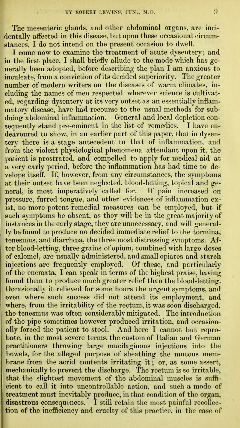 The mesenteric glands, and other abdominal organs, are inci- dentally affected in this disease, but upon these occasional circum- stances, I do not intend on the present occasion to dwell. I come now to examine the treatment of acute dysentery; and in the first place, I shall briefly allude to the mode which has ge- nerally been adopted, before describing the plan I am anxious to inculcate, from a conviction of its decided superiority. The greater number of modern writers on the diseases of warm climates, in- cluding the names of men respected wherever science is cultivat- ed, regarding dysentery at its very outset as an essentially inflam- matory disease, have had recourse to the usual methods for sub^ duing abdominal inflammation. General and local depletion con- sequently stand pre-eminent in the list of remedies, I have en- deavoured to show, in an earlier part of this paper, that in dysen- tery there is a stage antecedent to that of inflammation, and from the violent physiological phenomena attendant upon it, the patient is prostrated, and compelled to apply for medical aid at a very early period, before the inflammation has had time to de- velope itself. If, however, from any circumstances, the symptoms at their outset have been neglected, blood-letting, topical and ge- neral, is most imperatively called for. If pain increased on pressure, furred tongue, and other evidences of inflammation ex- ist, no more potent remedial measures can be employed, but if such symptoms be absent, as they will be in the great majority of instances in the early stage, they are unnecessary, and will general- ly be found to produce no decided immediate relief to the tormina, tenesmus, and diarrhoea, the three most distressing symptoms. Af- ter blood-letting, three grains of opium, combined with large doses of calomel, are usually administered, and small opiates and starch injections are frequently employed. Of those, and particularly of the enemata, I can speak in terms of the highest praise, having found them to produce much greater relief than the blood-letting. Occasionally it relieved for some hours the urgent symptoms, and even where such success did not attend its employment, and where, from the irritability of the rectum, it was soon discharged, the tenesmus was often considerably mitigated. The introduction of the pipe sometimes however produced irritation, and occasion- ally forced the patient to stool. And here I cannot but repro- bate, in the most severe terms, the custom of Italian and German practitioners throwing large mucilaginous injections into the bowels, for the alleged purpose of sheathing the mucous mem- brane from the acrid contents irritating it; or, as some assert, mechanically to prevent the discharge. The rectum is so irritable, that the slightest movement of the abdominal muscles is suffi- cient to call it into uncontrollable action, and such a mode of treatment must inevitably produce, in that condition of the organ, disastrous consequences. I still retain the most painful recollec- tion of the inefficiency and cruelty of this practi'^o, in the case of