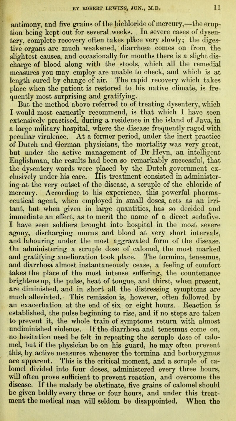 antimony, and five grains of the bichloride of mercury,—the erup- tion being kept out for several weeks. In severe cases of dysen- tery, complete recovery often takes place very slowly; the diges- tive organs are much weakened, diarrhoea comes on from the slightest causes, and occasionally for months there is a slight dis- charge of blood along with the stools, which all the remedial measures you may employ are unable to check, and which is at length cured by change of air. The rapid recovery which takes place when the patient is restored to his native chmate, is fre- quently most surprising and gratifying. But the method above referred to of treating dysentery, which I would most earnestly recommend, is that which I have seen extensively practised, during a residence in the island of Java, in a large military hospital, where the disease frequently raged with peculiar virulence. At a former period, under the inert practice of Dutch and German physicians, the mortality was very great, but under the active management of Dr Heyn, an intelligent Englishman, the results had been so remarkably successful, that the dysentery wards were placed by the Dutch government ex- clusively under his care. His treatment consisted in administer- ing at the very outset of the disease, a scruple of the chloride of mercury. According to his experience, this powerful pharma- ceutical agent, when employed in small doses, acts as an irri- tant, but when given in large quantities, has so decided and immediate an effect, as to merit the name of a direct sedative. I have seen soldiers brought into hospital in the most severe agony, discharging mucus and blood at very short intervals, and labouring under the most aggravated form of the disease. On administering a scruple dose of calomel, the most marked and gratifying amelioration took place. The tormina, tenesmus, and diarrhoea almost instantaneously cease, a feeling of comfort takes the place of the most intense suffering, the countenance brightens up, the pulse, heat of tongue, and thirst, when present, are diminished, and in short all the distressing symptoms are much alleviated. This remission is, however, often followed by an exacerbation at the end of six or eight hours. Reaction is established, the pulse beginning to rise, and if no steps are taken to prevent it, the whole train of symptoms return with almost undiminished violence. If the diarrhoea and tenesmus come on, no hesitation need be felt in repeating the scruple dose of calo- mel, but if the physician be on his guard, he may often prevent this, by active measures whenever the tormina and borborygmus are apparent. This is the critical moment, and a scruple of ca- lomel divided into four doses, administered every three hours, will often prove sufficient to prevent reaction, and overcome the disease. If the malady be obstinate, five grains of calomel should be given boldly every three or four hours, and under this treat- ment the medical man will seldom be disappointed. When the