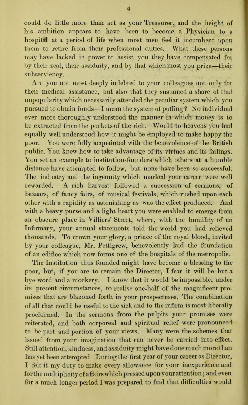 could do little more than act as your Treasurer, and the height of his ambition appears to have been to become a Physician to a hospital at a period of life when most men feel it incumbent upon them to retire from their professional duties. What these persons may have lacked in power to assist you they have compensated for by their zeal, their assiduity, and by that which most you prize—their subserviency. Are you not most deeply indebted to your colleagues not only for their medical assistance, but also that they sustained a share of that unpopularity which necessarily attended the peculiar system which you pursued to obtain funds—I mean the system of puffing ? No individual ever more thoroughly understood the manner in which money is to be extracted from the pockets of the rich. Would to heavens you had equally well understood how it might be employed to make happy the poor. You were fully acquainted with the benevolence of the British public. You knew how to take advantage of its virtues and its failings. You set an example to institution-founders which others at a humble distance have attempted to follow, but none have been so successful. The industry and the ingenuity which marked your career were well rewarded. A rich harvest followed a succession of sermons, of bazaars, of fancy fairs, of musical festivals, which rushed upon each other with a rapidity as astonishing as was the effect produced. And with a heavy purse and a light heart you were enabled to emerge from an obscure place in Villiers' Street, where, with the humility of an Infirmary, your annual statements told the world you had relieved thousands. To crown your glory, a prince of the royal blood, invited by your colleague, Mr. Pettigrew, benevolently laid the foundation of an edifice which now forms one of the hospitals of the metropolis. The Institution thus founded might have become a blessing to the poor, but, if you are to remain the Director, I fear it will be but a bye-word and a mockery. I know that it would be impossible, under its present circumstances, to realise one-half of the magnificent pro- mises that are blazoned forth in your prospectuses. The combination of all that could be useful to the sick and to the infirm is most liberally proclaimed. In the sermons from the pulpits your promises were reiterated, and both corporeal and spiritual relief were pronounced to be part and portion of your views. Many were the schemes that issued from your imagination that can never be carried into effect. Still attention, kindness, and assiduity might have done much more than has yet been attempted. During the first year of your career as Director, I felt it my duty to make every allowance for your inexperience and for the multiplicity of affairs which pressed upon your attention; and even for a much longer period I was prepared to find that difficulties would