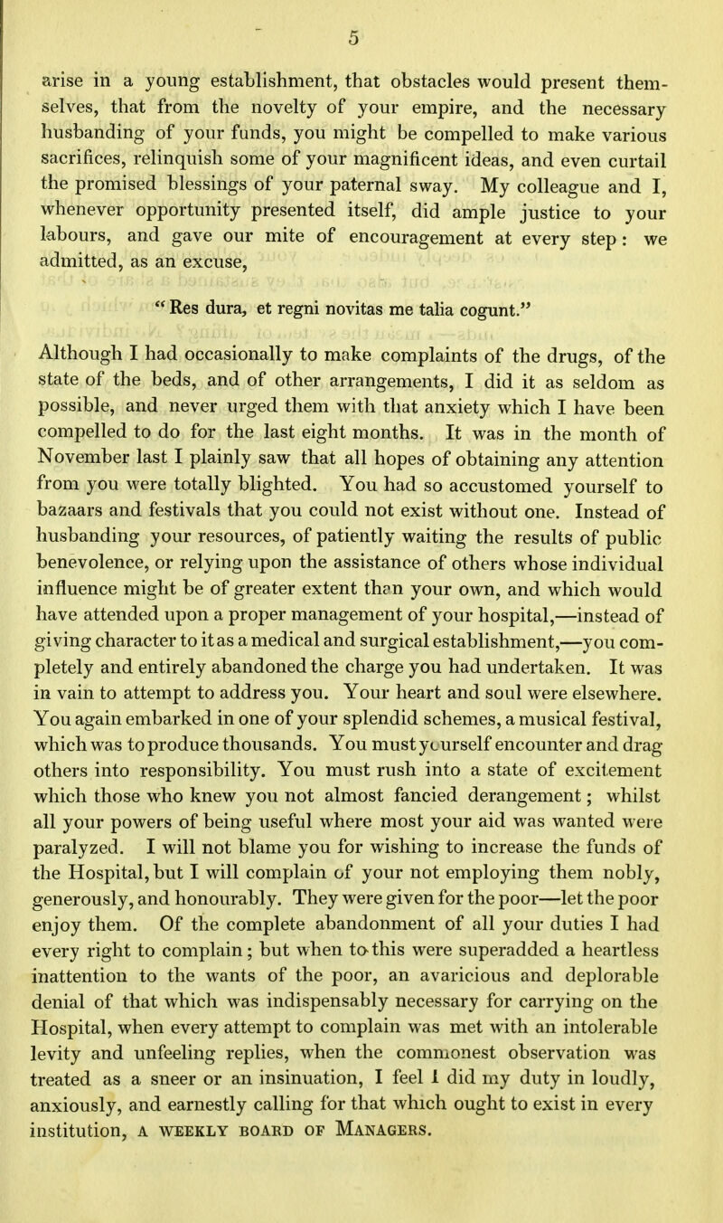 arise in a young establishment, that obstacles would present them- selves, that from the novelty of your empire, and the necessary husbanding of your funds, you might be compelled to make various sacrifices, relinquish some of your magnificent ideas, and even curtail the promised blessings of your paternal sway. My colleague and I, whenever opportunity presented itself, did ample justice to your labours, and gave our mite of encouragement at every step: we admitted, as an excuse,  Res dura, et regni novitas me talia cogunt. Although I had occasionally to make complaints of the drugs, of the state of the beds, and of other arrangements, I did it as seldom as possible, and never urged them with that anxiety which I have been compelled to do for the last eight months. It was in the month of November last I plainly saw that all hopes of obtaining any attention from you were totally blighted. You had so accustomed yourself to bazaars and festivals that you could not exist without one. Instead of husbanding your resources, of patiently waiting the results of public benevolence, or relying upon the assistance of others whose individual influence might be of greater extent than your own, and which would have attended upon a proper management of your hospital,—instead of giving character to it as a medical and surgical establishment,—you com- pletely and entirely abandoned the charge you had undertaken. It was in vain to attempt to address you. Your heart and soul were elsewhere. You again embarked in one of your splendid schemes, a musical festival, which was to produce thousands. You must yturself encounter and drag- others into responsibility. You must rush into a state of excitement which those who knew you not almost fancied derangement; whilst all your powers of being useful where most your aid was wanted were paralyzed. I will not blame you for wishing to increase the funds of the Hospital, but I will complain of your not employing them nobly, generously, and honourably. They were given for the poor—let the poor enjoy them. Of the complete abandonment of all your duties I had every right to complain; but when to-this were superadded a heartless inattention to the wants of the poor, an avaricious and deplorable denial of that which was indispensably necessary for carrying on the Hospital, when every attempt to complain was met with an intolerable levity and unfeeling replies, when the commonest observation was treated as a sneer or an insinuation, I feel 1 did my duty in loudly, anxiously, and earnestly calling for that which ought to exist in every institution, a weekly board of Managers.