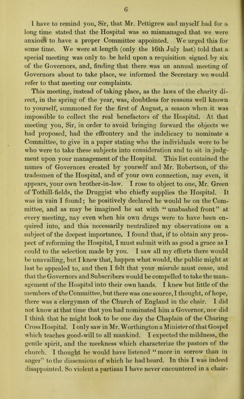 G I have to remind you, Sir, that Mr. Pettigrew and myself had for a long time stated that the Hospital was so mismanaged that we were anxious to have a proper Committee appointed. We urged this for some time. We were at length (only the 16th July last) told that a special meeting was only to be held upon a requisition signed by six of the Governors, and, finding that there was an annual meeting of Governors about to take place, we informed the Secretary we would refer to that meeting our complaints. This meeting, instead of taking place, as the laws of the charity di- rect, in the spring of the year, was, doubtless for reasons well known to yourself, summoned for the first of August, a season when it was impossible to collect the real benefactors of the Hospital. At that meeting you, Sir, in order to avoid bringing forward the objects we had proposed, had the effrontery and the indelicacy to nominate a Committee, to give in a paper stating who the individuals were to be who were to take these subjects into consideration and to sit in judg - ment upon your management of the Hospital. This list contained the names of Governors created by yourself and Mr. Eobertson, of the tradesmen of the Hospital, and of your own connection, nay even, it appears, your own brother-in-law. I rose to object to one, Mr. Green of Tothill-fields, the Druggist who chiefly supplies the Hospital. It was in vain I found; he positively declared he would be on the Com- mittee, and as may be imagined he sat with unabashed front at every meeting, nay even when his own drugs were to have been en- quired into, and this necessarily neutralized my observations on a subject of the deepest importance. I found that, if to obtain any pros- pect of reforming the Hospital, I must submit with as good a grace as I could to the selection made by you. I saw all my efforts there would be unavailing, but I knew that, happen what would, the public might at last be appealed to, and then I felt that your misrule must cease, and that the Governors and Subscribers would be compelled to take the man- agement of the Hospital into their own hands. I knew but little of the members of the Committee, but there was one source, I thought, of hope, there was a clergyman of the Church of England in the chair. I did not know at that time that you had nominated him a Governor, nor did I think that he might look to be one day the Chaplain of the Charing Cross Hospital. I only saw in Mr. Worthington a Minister of that Gospel which teaches good-will to all mankind. I expected the mildness, the gentle spirit, and the meekness which characterize the pastors of the church. I thought he would have listened more in sorrow than in anger to the dissensions of which he had heard. In this I was indeed