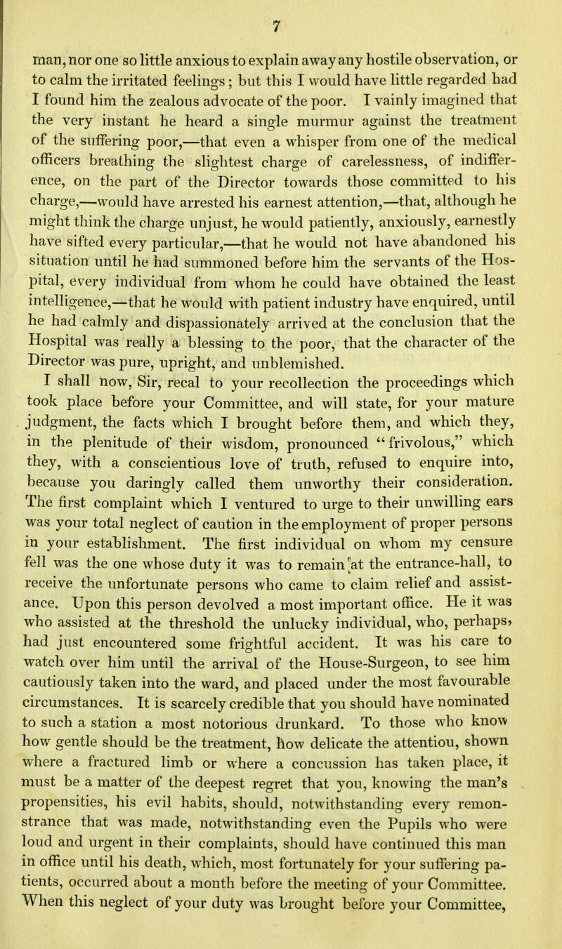 man, nor one so little anxious to explain away any hostile observation, or to calm the irritated feelings; but this I would have little regarded had I found him the zealous advocate of the poor. I vainly imagined that the very instant he heard a single murmur against the treatment of the suffering poor,—that even a whisper from one of the medical officers breathing the slightest charge of carelessness, of indiffer- ence, on the part of the Director towards those committed to his charge,—would have arrested his earnest attention,—that, although he might think the charge unjust, he would patiently, anxiously, earnestly have sifted every particular,—that he would not have abandoned his situation until he had summoned before him the servants of the Hos- pital, every individual from whom he could have obtained the least intelligence,—that he would with patient industry have enquired, until he had calmly and dispassionately arrived at the conclusion that the Hospital was really a blessing to the poor, that the character of the Director was pure, upright, and unblemished. I shall now, Sir, recal to your recollection the proceedings which took place before your Committee, and will state, for your mature judgment, the facts which I brought before them, and which they, in the plenitude of their wisdom, pronounced frivolous, which they, with a conscientious love of truth, refused to enquire into, because you daringly called them unworthy their consideration. The first complaint which I ventured to urge to their unwilling ears was your total neglect of caution in the employment of proper persons in your establishment. The first individual on whom my censure fell was the one whose duty it was to remain at the entrance-hall, to receive the unfortunate persons who came to claim relief and assist- ance. Upon this person devolved a most important office. He it was who assisted at the threshold the unlucky individual, who, perhaps, had just encountered some frightful accident. It was his care to watch over him until the arrival of the House-Surgeon, to see him cautiously taken into the ward, and placed under the most favourable circumstances. It is scarcely credible that you should have nominated to such a station a most notorious drunkard. To those who know how gentle should be the treatment, how delicate the attentiou, shown where a fractured limb or where a concussion has taken place, it must be a matter of the deepest regret that you, knowing the man's propensities, his evil habits, should, notwithstanding every remon- strance that was made, notwithstanding even the Pupils who were loud and urgent in their complaints, should have continued this man in office until his death, which, most fortunately for your suffering pa- tients, occurred about a month before the meeting of your Committee. When this neglect of your duty was brought before your Committee,