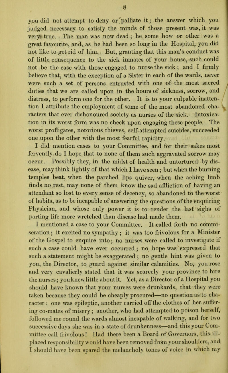 you did not attempt to deny or ^palliate it; the answer which you judged necessary to satisfy the minds of those present was, it was very true. The man was now dead; he some how or other was a great favourite, and, as he had been so long in the Hospital, you did not like to get rid of him. But, granting that this man's conduct was of little consequence to the sick inmates of your house, such could not be the case with those engaged to nurse the sick; and I firmly believe that, with the exception of a Sister in each of the wards, never were such a set of persons entrusted with one of the most sacred duties that we are called upon in the hours of sickness, sorrow, and distress, to perform one for the other. It is to your culpable inatten- tion I attribute the employment of some of the most abandoned cha- racters that ever dishonoured society as nurses of the sick. Intoxica- tion in its worst form was no check upon engaging these people. The worst profligates, notorious thieves, self-attempted suicides, succeeded one upon the other with the most fearful rapidity. I did mention cases to your Committee, and for their sakes most fervently do I hope that to none of them such aggravated sorrow may occur. Possibly they, in the midst of health and untortured by dis- ease, may think lightly of that which I have seen; but when the burning temples beat, when the parched lips quiver, when the aching limb finds no rest, may none of them know the sad affliction of having an attendant so lost to every sense of decency, so abandoned to the worst of habits, as to be incapable of answering the questions of the enquiring Physician, and whose only power it is to render the last sighs of parting life more wretched than disease had made them. I mentioned a case to your Committee. It called forth no commi- seration ; it excited no sympathy ; it was too frivolous for a Minister of the Gospel to enquire into; no nurses were called to investigate if such a case could have ever occurred ; no hope wasi expressed that such a statement might be exaggerated ; no gentle hint was given to you, the Director, to guard against similar calamities. No, you rose and very cavalierly stated that it was scarcely your province to hire the nurses; you knew little about it. Yet, as a Director of a Hospital you should have known that your nurses were drunkards, that they were taken because they could be cheaply procured—no question as to cha- racter : one was epileptic, another carried off the clothes of her suffer- ing co-mates of misery; another, who had attempted to poison herself, followed me round the wards almost incapable of walking, and for two successive days she was in a state of drunkenness—and this your Com- mittee call frivolous ! Had there been a Board of Governors, this ill- placed responsibility would have been removed from your shoulders, and I should have been spared the melancholy tones of voice in which my