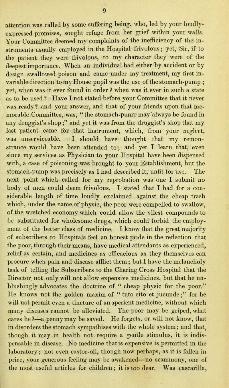 attention was called by some suffering being, who, led by your loudly- expressed promises, sought refuge from her grief within your walls. Your Committee deemed my complaints of the inefficiency of the in- struments usually employed in the Hospital frivolous; yet, Sir, if to the patient they were frivolous, to my character they were of the deepest importance. When an individual had either by accident or by design swallowed poison and came under my treatment, my first in- variable direction to my House pupil was the use of the stomach-pump ; yet, when was it ever found in order ? when was it ever in such a state as to be used ? Have I not stated before your Committee that it never was ready? and your answer, and that of your friends upon that me- morable Committee, was,  the stomach-pump mayalways be found in any druggist's shop; and yet it was from the druggist's shop that my last patient came for that instrument, which, from your neglect, was unserviceable. I should have thought that my remon- strance would have been attended to; and yet I learn that, even since my services as Physician to your Hospital have been dispensed with, a case of poisoning was brought to your Establishment, but the stomach-pump was precisely as I had described it, unfit for use. The next point which called for my reprobation was one I submit no body of men could deem frivolous. J stated that I had for a con- siderable length of time loudly exclaimed against the cheap trash which, under the name of physic, the poor were compelled to swallow, of the wretched economy which could allow the vilest compounds to be substituted for wholesome drugs, which could forbid the employ- ment of the better class of medicine. I know that the great majority of subscribers to Hospitals feel an honest piide in the reflection that the poor, through their means, have medical attendants as experienced, relief as certain, and medicines as efficacious as they themselves can procure when pain and disease afflict them; but I have the melancholy task of telling the Subscribers to the Charing Cross Hospital that the Director not only will not allow expensive medicines, but that he un- blushingly advocates the doctrine of  cheap physic for the poor. He knows not the golden maxim of  tuto cito et jucunde; for he will not permit even a tincture of an aperient medicine, without which many diseases cannot be alleviated. The poor may be griped, what cares he?—a penny may be saved. He forgets, or will not know, that in disorders the stomach sympathises with the whole system; and that, though it may in health not require a gentle stimulus, it is indis- pensable in disease. No medicine that is expensive is permitted in the laboratory ; not even castor-oil, though now perhaps, as it is fallen in price, your generous feeling may be awakened—no scammony, one of the most useful articles for children; it is too dear. Was cascarilla,