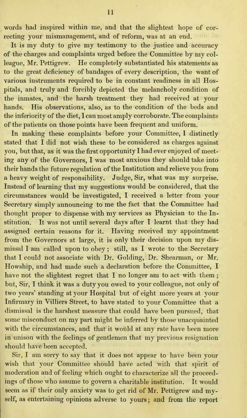 words had inspired within me, and that the slightest hope of cor- recting your mismanagement, and of reform, was at an end. It is my duty to give my testimony to the justice and accuracy of the charges and complaints urged before the Committee by my col- league, Mr. Pettigrew. He completely substantiated his statements as to the great deficiency of bandages of every description, the want of various instruments required to be in constant readiness in all Hos- pitals, and truly and forcibly depicted the melancholy condition of the inmates, and the harsh treatment they had received at your hands. His observations, also, as to the condition of the beds and the inferiority of the diet, 1 can most amply corroborate. The complaint,!.1 of the patients on those points have been frequent and uniform. In making these complaints before your Committee, I distinctly stated that I did not wish these to be considered as charges against you, but that, as it was the first opportunity I had ever enjoyed of meet- ing any of the Governors, I was most anxious they should take into their hands the future regulation of the Institution and relieve you from a heavy weight of responsibility. Judge, Sir, what was my surprise. Instead of learning that my suggestions would be considered, that the circumstances would be investigated, I received a letter from your Secretary simply announcing to me the fact that the Committee had thought proper to dispense with my services as Physician to the In- stitution. It was not until several days after I learnt that they had assigned certain reasons for it. Having received my appointment from the Governors at large, it is only their decision upon my dis- missal I am called upon to obey; still, as I wrote to the Secretary that I could not associate with Dr. Golding, Dr. Shearman, or Mr. Howship, and had made such a declaration before the Committee, I have not the slightest regret that I no longer am to act with them; but, Sir, I think it was a duty you owed to your colleague, not only of two years' standing at your Hospital but of eight more years at your Infirmary in Villiers Street, to have stated to your Committee that a dismissal is the harshest measure that could have been pursued, that some misconduct on my part might be inferred by those unacquainted with the circumstances, and that it would at any rate have been more in unison with the feelings of gentlemen that my previous resignation should have been accepted. Sir, I am sorry to say that it does not appear to have been your wish that your Committee should have acted with that spirit of moderation and of feeling which ought to characterize all the proceed- ings of those who assume to govern a charitable institution. It would seem as if their only anxiety was to get rid of Mr. Pettigrew and my- self, as entertaining opinions adverse to yours; and from the report