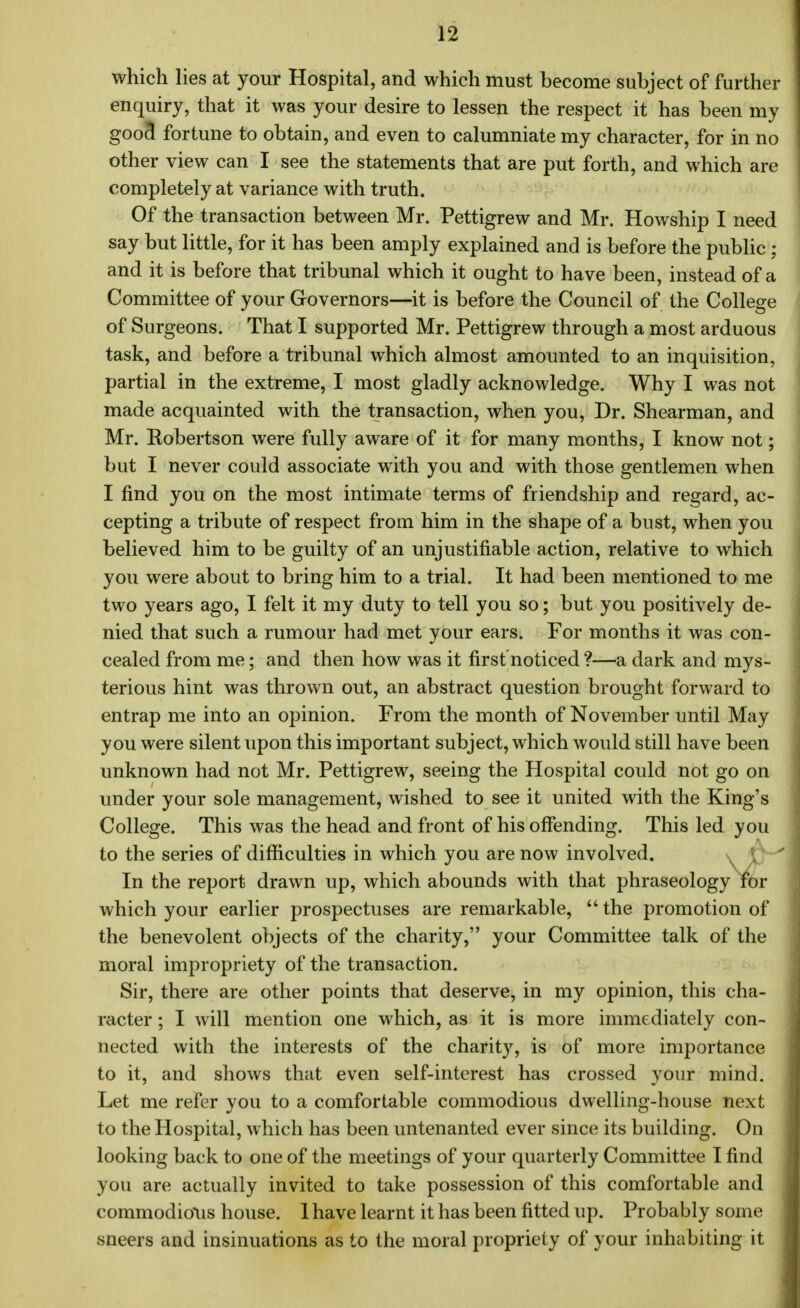 which lies at your Hospital, and which must become subject of further enquiry, that it was your desire to lessen the respect it has been my goocl fortune to obtain, and even to calumniate my character, for in no other view can I see the statements that are put forth, and which are completely at variance with truth. Of the transaction between Mr. Pettigrew and Mr. Howship I need say but little, for it has been amply explained and is before the public; and it is before that tribunal which it ought to have been, instead of a Committee of your Governors—it is before the Council of the College of Surgeons. That I supported Mr. Pettigrew through a most arduous task, and before a tribunal which almost amounted to an inquisition, partial in the extreme, I most gladly acknowledge. Why I was not made acquainted with the transaction, when you, Dr. Shearman, and Mr. Robertson were fully aware of it for many months, I know not; but I never could associate with you and with those gentlemen when I find you on the most intimate terms of friendship and regard, ac- cepting a tribute of respect from him in the shape of a bust, when you believed him to be guilty of an unjustifiable action, relative to which you were about to bring him to a trial. It had been mentioned to me two years ago, I felt it my duty to tell you so; but you positively de- nied that such a rumour had met your ears. For months it was con- cealed from me; and then how was it first'noticed ?—a dark and mys- terious hint was thrown out, an abstract question brought forward to entrap me into an opinion. From the month of November until May you were silent upon this important subject, which would still have been unknown had not Mr. Pettigrew, seeing the Hospital could not go on under your sole management, wished to see it united with the King's College. This was the head and front of his offending. This led you to the series of difficulties in which you are now involved. In the report drawn up, which abounds with that phraseology for which your earlier prospectuses are remarkable,  the promotion of the benevolent objects of the charity, your Committee talk of the moral impropriety of the transaction. Sir, there are other points that deserve, in my opinion, this cha- racter ; I will mention one which, as it is more immediately con- nected with the interests of the charity, is of more importance to it, and shows that even self-interest has crossed your mind. Let me refer you to a comfortable commodious dwelling-house next to the Hospital, which has been untenanted ever since its building. On looking back to one of the meetings of your quarterly Committee I find you are actually invited to take possession of this comfortable and commodious house. 1 have learnt it has been fitted up. Probably some sneers and insinuations as to the moral propriety of your inhabiting it