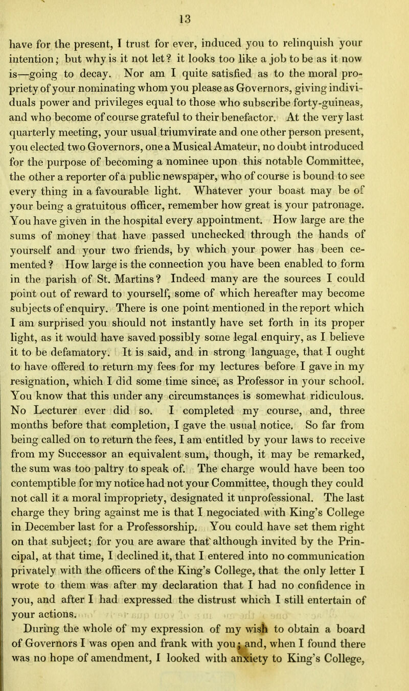 have for the present, I trust for ever, induced you to relinquish your intention; but why is it not let? it looks too like a job to be as it now is—going to decay. Nor am I quite satisfied as to the moral pro- priety of your nominating whom you please as Governors, giving indivi- duals power and privileges equal to those who subscribe forty-guineas, and who become of course grateful to their benefactor. At the very last quarterly meeting, your usual triumvirate and one other person present, you elected two Governors, one a Musical Amateur, no doubt introduced for the purpose of becoming a nominee upon this notable Committee, the other a reporter of a public newspaper, who of course is bound to see every thing in a favourable light. Whatever your boast may be of your being a gratuitous officer, remember how great is your patronage. You have given in the hospital every appointment. How large are the sums of money that have passed unchecked through the hands of yourself and your two friends, by which your power has been ce- mented ? How large is the connection you have been enabled to form in the parish of St. Martins? Indeed many are the sources I could point oat of reward to yourself, some of which hereafter may become subjects of enquiry. There is one point mentioned in the report which I am surprised you should not instantly have set forth in its proper light, as it would have saved possibly some legal enquiry, as I believe it to be defamatory. It is said, and in strong language, that I ought to have offered to return my fees for my lectures before I gave in my resignation, which I did some time since, as Professor in your school. You know that this under any circumstances is somewhat ridiculous. No Lecturer ever did so. I completed my course, and, three months before that completion, I gave the usual notice. So far from being called on to return the fees, I am entitled by your laws to receive from my Successor an equivalent sum, though, it may be remarked, the sum was too paltry to speak of. The charge would have been too contemptible for my notice had not your Committee, though they could not call it a moral impropriety, designated it unprofessional. The last charge they bring against me is that I negociated with King's College in December last for a Professorship. You could have set them right on that subject; for you are aware thaf although invited by the Prin- cipal, at that time, I declined it, that I entered into no communication privately with the officers of the King's College, that the only letter I wrote to them was after my declaration that I had no confidence in you, and after I had expressed the distrust which I still entertain of your actions. During the whole of my expression of my wish to obtain a board of Governors I was open and frank with you; and, when I found there was no hope of amendment, I looked with anxiety to King's College,