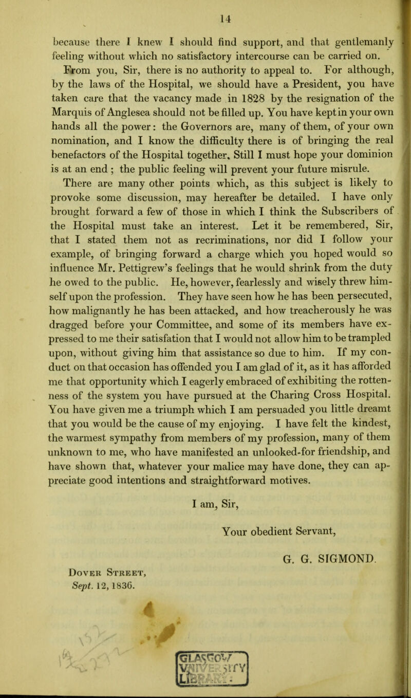 because there 1 knew I should find support, and that gentlemanly feeling without which no satisfactory intercourse can he carried on. From you, Sir, there is no authority to appeal to. For although, hy the laws of the Hospital, we should have a President, you have taken care that the vacancy made in 1828 hy the resignation of the Marquis of Anglesea should not he filled up. You have kept in your own hands all the power: the Governors are, many of them, of your own nomination, and I know the difficulty there is of bringing the real benefactors of the Hospital together. Still I must hope your dominion is at an end ; the public feeling will prevent your future misrule. There are many other points which, as this subject is likely to provoke some discussion, may hereafter be detailed. I have only brought forward a few of those in which I think the Subscribers of the Hospital must take an interest. Let it be remembered, Sir, that I stated them not as recriminations, nor did I follow your example, of bringing forward a charge which you hoped would so influence Mr. Pettigrew's feelings that he would shrink from the duty he owed to the public. He, however, fearlessly and wisely threw him- self upon the profession. They have seen how he has been persecuted, how malignantly he has been attacked, and how treacherously he was dragged before your Committee, and some of its members have ex- pressed to me their satisfation that I would not allow him to be trampled upon, without giving him that assistance so due to him. If my con- duct on that occasion has offended you I am glad of it, as it has afforded me that opportunity which I eagerly embraced of exhibiting the rotten- ness of the system you have pursued at the Charing Cross Hospital. You have given me a triumph which I am persuaded you little dreamt that you would be the cause of my enjoying. I have felt the kindest, the warmest sympathy from members of my profession, many of them unknown to me, who have manifested an unlooked-for friendship, and have shown that, whatever your malice may have done, they can ap- preciate good intentions and straightforward motives. I am, Sir, Your obedient Servant, G. G. SIGMOND. Dover Street, Sept. 12,1836.