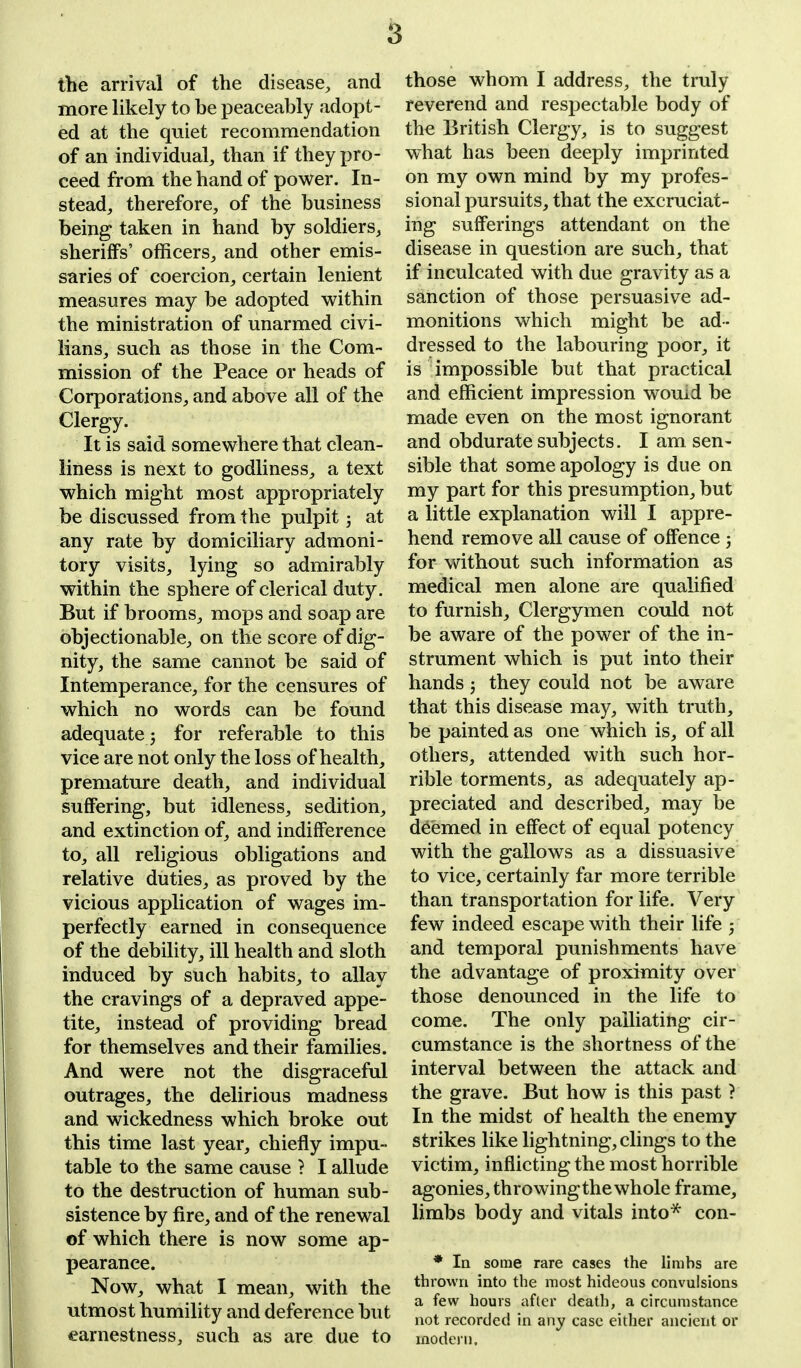 the arrival of the disease, and more likely to be peaceably adopt- ed at the quiet recommendation of an individual, than if they pro- ceed from the hand of power. In- stead, therefore, of the business being taken in hand by soldiers, sheriffs' officers, and other emis- saries of coercion, certain lenient measures may be adopted within the ministration of unarmed civi- lians, such as those in the Com- mission of the Peace or heads of Corporations, and above all of the Clergy. It is said somewhere that clean- liness is next to godliness, a text which might most appropriately be discussed from the pulpit; at any rate by domiciliary admoni- tory visits, lying so admirably within the sphere of clerical duty. But if brooms, mops and soap are objectionable, on the score of dig- nity, the same cannot be said of Intemperance, for the censures of which no words can be found adequate; for referable to this vice are not only the loss of health, premature death, and individual suffering, but idleness, sedition, and extinction of, and indifference to, all religious obligations and relative duties, as proved by the vicious application of wages im- perfectly earned in consequence of the debility, ill health and sloth induced by such habits, to allay the cravings of a depraved appe- tite, instead of providing bread for themselves and their families. And were not the disgraceful outrages, the delirious madness and wickedness which broke out this time last year, chiefly impu- table to the same cause ? I allude to the destruction of human sub- sistence by fire, and of the renewal of which there is now some ap- pearance. Now, what I mean, with the utmost humility and deference but earnestness, such as are due to those whom I address, the truly reverend and respectable body of the British Clergy, is to suggest what has been deeply imprinted on my own mind by my profes- sional pursuits, that the excruciat- ing sufferings attendant on the disease in question are such, that if inculcated with due gravity as a sanction of those persuasive ad- monitions which might be ad- dressed to the labouring poor, it is impossible but that practical and efficient impression womd be made even on the most ignorant and obdurate subjects. I am sen- sible that some apology is due on my part for this presumption, but a little explanation will I appre- hend remove all cause of offence ; for without such information as medical men alone are qualified to furnish. Clergymen could not be aware of the power of the in- strument which is put into their hands; they could not be aware that this disease may, with truth, be painted as one which is, of all others, attended with such hor- rible torments, as adequately ap- preciated and described, may be deemed in effect of equal potency with the gallows as a dissuasive to vice, certainly far more terrible than transportation for life. Very few indeed escape with their life 5 and temporal punishments have the advantage of proximity over those denounced in the life to come. The only palliating cir- cumstance is the shortness of the interval between the attack and the grave. But how is this past ? In the midst of health the enemy strikes like lightning, clings to the victim, inflicting the most horrible agonies, throwingthewhole frame, limbs body and vitals into* con- * In some rare cases the limbs are thrown into the most hideous convulsions a few hours after death, a circumstance not recorded in any case either ancient or modern.