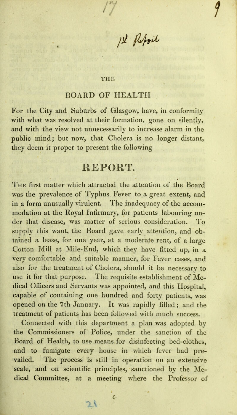 //V THE BOARD OF HEALTH For the City and Suburbs of Glasgow, have, in conformity with what was resolved at their formation, gone on silently, and with the view not unnecessarily to increase alarm in the public mind; but now, that Cholera is no longer distant, they deem it proper to present the following REPORT. The first matter which attracted the attention of the Board was the prevalence of Typhus Fever to a great extent, and in a form unusually virulent. The inadequacy of the accom- modation at the Royal Infirmary, for patients labouring un- der that disease, was matter of serious consideration. To supply this want, the Board gave early attention, and ob- tained a lease, for one year, at a moderate rent, of a large Cotton Mill at Mile-End, which they have fitted up, in a very comfortable and suitable manner, for Fever cases, and also for the treatment of Cholera, should it be necessary to use it for that purpose. The requisite estabhshment of Me- dical Officers and Servants was appointed, and this Hospital, capable of containing one hundred and forty patients, was opened on the 7th January. It was rapidly filled; and the treatment of patients has been followed with much success. Connected with this department a plan was adopted by the Commissioners of Police, under the sanction of the Board of Health, to use means for disinfecting bed-clothes, and to fumigate every house in which fever had pre- vailed. The process is still in operation on an extensive scale, and on scientific principles, sanctioned by the Me- dical Committee, at a meeting where the Professor of