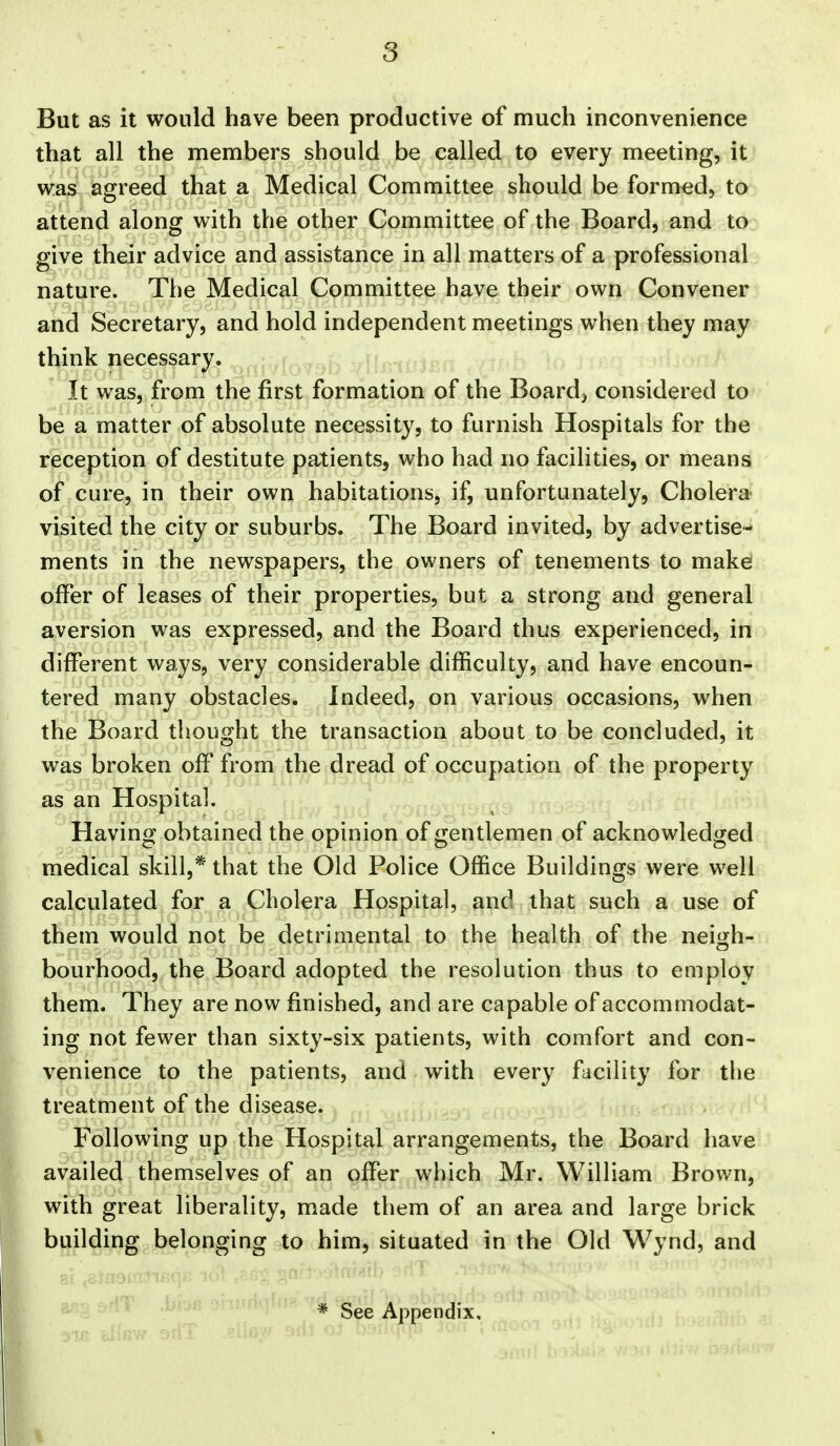 But as it would have been productive of much inconvenience that all the members should be called to every meeting, it was agreed that a Medical Committee should be formed, to attend along with the other Committee of the Board, and to give their advice and assistance in all matters of a professional nature. The Medical Committee have their own Convener and Secretary, and hold independent meetings when they may think necessary. ; ,r.. j ^r-r^tf r It was, from the first formation of the Boards considered to be a matter of absolute necessity, to furnish Hospitals for the reception of destitute patients, who had no facilities, or means of cure, in their own habitations, if, unfortunately, Cholera visited the city or suburbs. The Board invited, by advertise- ments in the newspapers, the owners of tenements to make offer of leases of their properties, but a strong and general aversion was expressed, and the Board thus experienced, in different ways, very considerable difficulty, and have encoun- tered many obstacles. Indeed, on various occasions, when the Board thought the transaction about to be concluded, it was broken off from the dread of occupation of the property as an Hospital. Having obtained the opinion of gentlemen of acknowledged medical skill,* that the Old Police Office Buildings were well calculated for a Cholera Hospital, and that such a use of them would not be detrimental to the health of the neigh- bourhood, the Board adopted the resolution thus to employ them. They are now finished, and are capable of accommodat- ing not fewer than sixty-six patients, with comfort and con- venience to the patients, and with every facility for the treatment of the disease. Following up the Hospital arrangements, the Board have availed themselves of an offi^r which Mr. William Brown, with great liberality, made them of an area and large brick building belonging to him, situated in the Old Wynd, and * See Appendix.