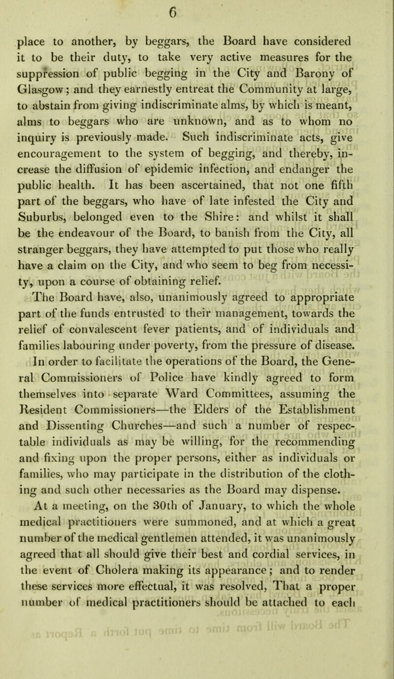 place to another, by beggars, the Board have considered it to be their duty, to take very active measures for the suppression of public begging in the City and Barony of Glasgow; and they earnestly entreat the Community at large, to abstain from giving indiscriminate alms, by which is meant, alms to beggars who are unknown, and as to whom no inquiry is previously made. Such indiscriminate acts, give encouragement to the system of begging, and thereby, in- crease the diffusion of epidemic infection, and endanger the public health. It has been ascertained, that not one fifth part of the beggars, who have of late infested the City and Suburbs, belonged even to the Shire: and whilst it shall be the endeavour of the Board, to banish from the City, all stranger beggars, they have attempted to put those who really have a claim on the City, and who seem to beg from necessi- ty, upon a course of obtaining relief. The Board have, also, unanimously agreed to appropriate part of the funds entrusted to their management, towards the relief of convalescent fever patients, and of individuals and families labouring under poverty, from the pressure of disease. In order to facilitate the operations of the Board, the Gene- ral Commissioners of Police have kindly agreed to form themselves into separate Ward Committees, assuming the Resident Commissioners—the Elders of the Establishment and Dissenting Churches—and such a number of respec- table individuals as may be willing, for the recommending and fixing upon the proper persons, either as individuals or families, who may participate in the distribution of the cloth- ing and such other necessaries as the Board may dispense. At a meeting, on the 30th of January, to which the whole medical practitioners were summoned, and at which a great number of the medical gentlemen attended, it was unanimously agreed that all should give their best and cordial services, in the event of Cholera making its appearance; and to render these services more effectual, it was resolved, That a proper number of medical practitioners should be attached to eacli