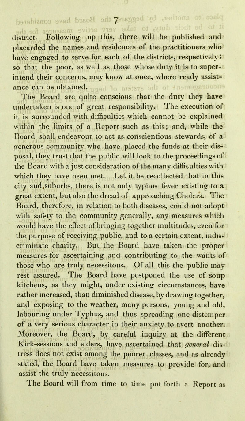 district. Following up this, there will be published and placarded the names and residences of the practitioners who have engaged to serve for each of the districts, respectively; so that the poor, as well as those whose duty it is to super- intend their concerns, may know at once, where ready assist- ance can be obtained. ,fj )q annig??? ol -^^n The Board are quite conscious that the duty they have undertaken is one of great responsibility. The execution of it is surrounded with difficulties which cannot be explained within the limits of a Report such as this; and, while the Board shall endeavour to act as conscientious stewards, of a generous community who have placed the funds at their dis- posal, they trust that the public will look to the proceedings of the Board with a just consideration of the many difficulties with which they have been met. Let it be recollected that in this city and^suburbs, there is not only typhus fever existing to a great extent, but also the dread of approaching Cholera. The Board, therefore, in relation to both diseases, could not adopt with safety to the community generally, any measures which would have the effisct of bringing together multitudes, even for the purpose of receiving public, and to a certain extent, indis- criminate charity. But the Board have taken the proper measures for ascertaining and contributing to the wants of those who are truly necessitous. Of all this the public may rest assured. The Board have postponed the use of soup kitchens, as they might, under existing circumstances, have rather increased, than diminished disease, by drawing together, and exposing to the weather, many persons, young and old, labouring under Typhus, and thus spreading one distemper of a very serious character in their anxiety to avert another. Moreover, the Board, by careful inquiry at the different Kirk-sessions and elders, have ascertained that general dis- tress does not exist among the poorer classes, and as already stated, the Board have taken measures to provide for, and assist the truly necessitous. The Board will from time to time put forth a Report as