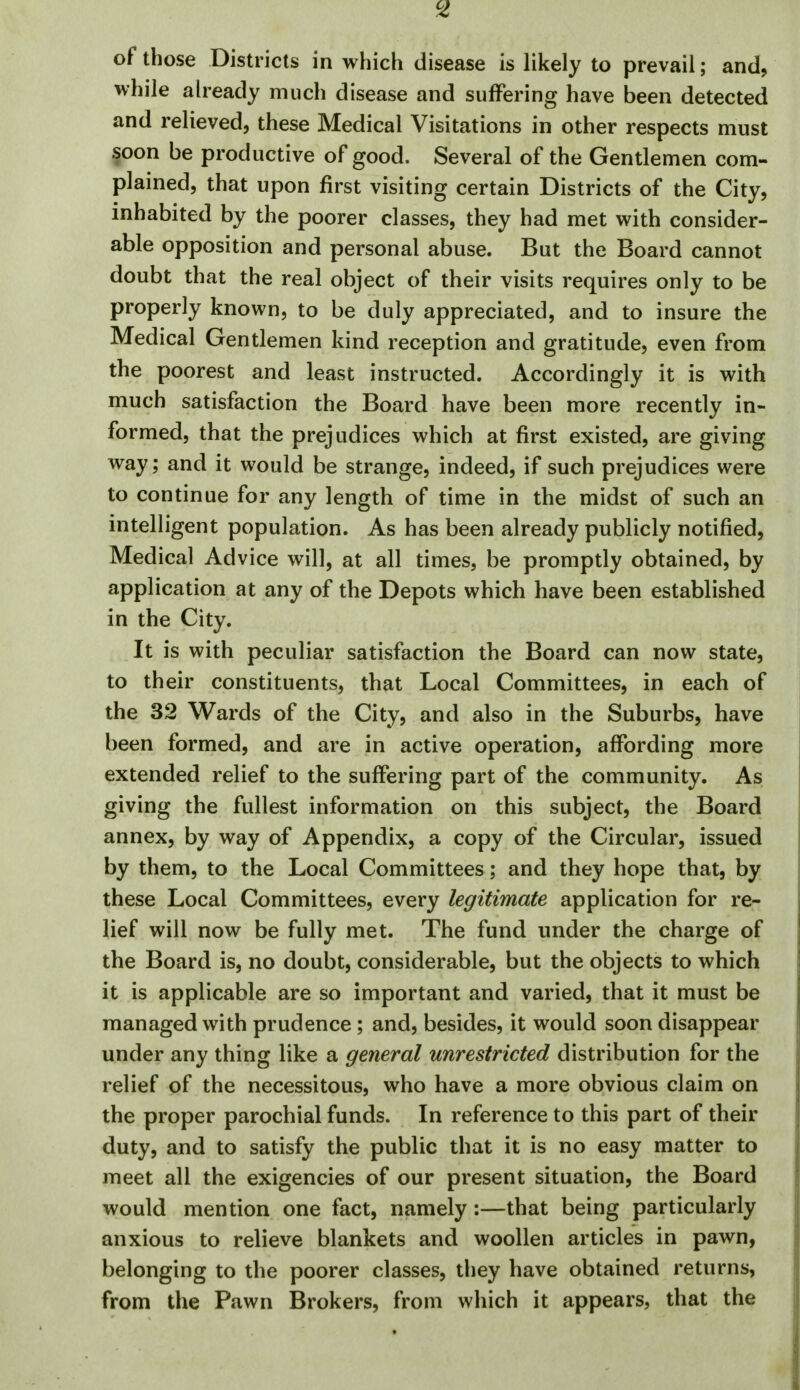 of those Districts in which disease is likely to prevail; and, while already much disease and suffering have been detected and relieved, these Medical Visitations in other respects must §oon be productive of good. Several of the Gentlemen com- plained, that upon first visiting certain Districts of the City, inhabited by the poorer classes, they had met with consider- able opposition and personal abuse. But the Board cannot doubt that the real object of their visits requires only to be properly known, to be duly appreciated, and to insure the Medical Gentlemen kind reception and gratitude, even from the poorest and least instructed. Accordingly it is with much satisfaction the Board have been more recently in- formed, that the prejudices which at first existed, are giving way; and it would be strange, indeed, if such prejudices were to continue for any length of time in the midst of such an intelligent population. As has been already publicly notified. Medical Advice will, at all times, be promptly obtained, by application at any of the Depots which have been established in the City. It is with peculiar satisfaction the Board can now state, to their constituents, that Local Committees, in each of the 32 Wards of the City, and also in the Suburbs, have been formed, and are in active operation, affording more extended relief to the suffering part of the community. As giving the fullest information on this subject, the Board annex, by way of Appendix, a copy of the Circular, issued by them, to the Local Committees; and they hope that, by these Local Committees, every legitimate application for re- lief will now be fully met. The fund under the charge of the Board is, no doubt, considerable, but the objects to which it is applicable are so important and varied, that it must be managed with prudence ; and, besides, it would soon disappear under any thing like a general unrestricted distribution for the relief of the necessitous, who have a more obvious claim on the proper parochial funds. In reference to this part of their duty, and to satisfy the public that it is no easy matter to meet all the exigencies of our present situation, the Board would mention one fact, namely:—that being particularly anxious to relieve blankets and woollen articles in pawn, belonging to the poorer classes, they have obtained returns, from the Pawn Brokers, from which it appears, that the