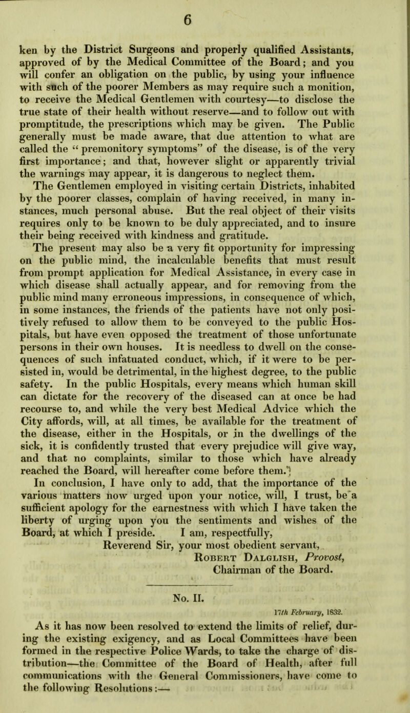 ken by the District Surgeons and properly qualified Assistants, approved of by the Medical Committee of the Board; and you will confer an obligation on the public, by using your influence with such of the poorer Members as may require such a monition, to receive the Medical Gentlemen with courtesy—to disclose the true state of their health without reserve—and to follow out with promptitude, the prescriptions which may be given. The Public generally must be made aware, that due attention to what are called the  premonitory symptoms of the disease, is of the very first importance; and that, however slight or apparently trivial the warnings may appear, it is dangerous to neglect them. The Gentlemen employed in visiting certain Districts, inhabited by the poorer classes, complain of having received, in many in- stances, much personal abuse. But the real object of their visits requires only to be known to be duly appreciated, and to insure their being received with kindness and gratitude. The present may also be a very fit opportunity for impressing on the public mind, the incalculable benefits that must result from prompt application for Medical Assistance, in every case in which disease shall actually appear, and for removing from the public mind many erroneous impressions, in consequence of which, in some instances, the friends of the patients have not only posi- tively refused to allow them to be conveyed to the public Hos- pitals, but have even opposed the treatment of those unfortunate persons in their own houses. It is needless to dwell on the conse- quences of such infatuated conduct, which, if it were to be per- sisted in, would be detrimental, in the highest degree, to the public safety. In the public Hospitals, every means which human skill can dictate for the recovery of the diseased can at once be had recourse to, and while the very best Medical Advice which the City aff^ords, will, at all times, be available for the treatment of the disease, either in the Hospitals, or in the dwellings of the sick, it is confidently trusted that every prejudice will give way, and that no complaints, similar to those which have already reached the Board, will hereafter come before them.*] In conclusion, I have only to add, that the importance of the various matters now urged upon your notice, will, I trust, be a sufficient apology for the earnestness with which I have taken the liberty of urging upon you the sentiments and wishes of the Board, at which I preside. I am, respectfully, Reverend Sir, your most obedient servant, Robert Dalglish, Provosty Chairman of the Board. No. II. Yith February, 1632. As it has now been resolved to extend the limits of relief, dur- ing the existing exigency, and as Local Committees have been formed in the respective Police Wards, to take the charge of dis- tribution—the Committee of the Board of Health, after full communications with the General Commissioners, have come to the following Resolutions:—