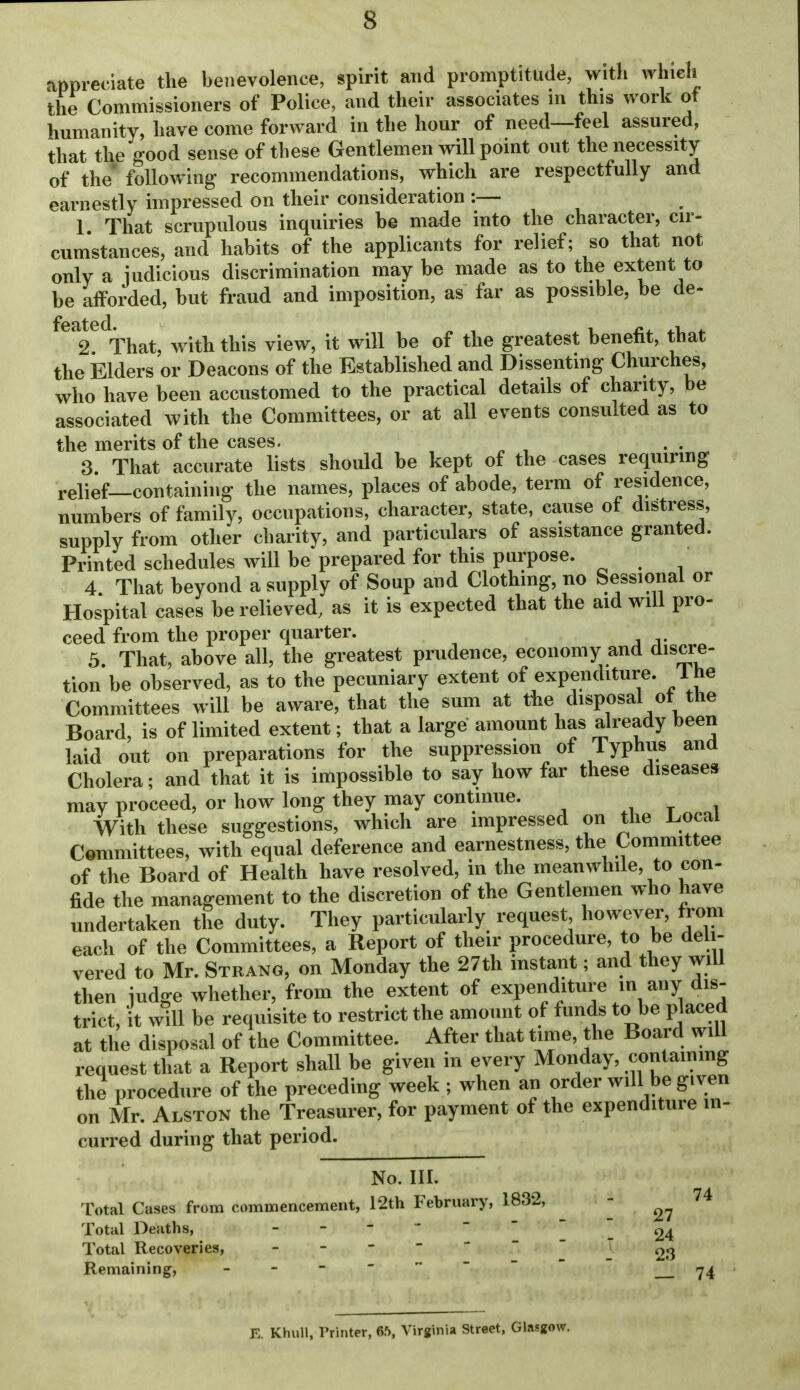 appreciate the benevolence, spirit and promptitude, with whieh the Commissioners of Police, and their associates in this work of humanity, have come forward in the hour of need—feel assured, that the good sense of these Gentlemen will point out the necessity of the' following recommendations, which are respectfully and earnestly impressed on their consideration :— 1 That scrupulous inquiries he made into the character, cir- cum'stances, and habits of the applicants for relief; so that not only a judicious discrimination may be made as to the extent to be afforded, but fraud and imposition, as far as possible, be de- feated^^^^^^ with this view, it will be of the greatest benefit, that the Elders or Deacons of the Established and Dissenting Churches, who have been accustomed to the practical details of charity, be associated with the Committees, or at all events consulted as to the merits of the cases. 3 That accurate lists should be kept of the cases requmng relief—containhig the names, places of abode, term of residence, numbers of family, occupations, character, state, cause of distress, supply from other charity, and particulars of assistance granted. Printed schedules will be prepared for this purpose. 4 That beyond a supply of Soup and Clothing, no Sessional or Hospital cases be relieved, as it is expected that the aid will pro- ceed from the proper quarter. 3. That, above all, the greatest prudence, economy and discre- tion be observed, as to the pecuniary extent of expenditure. I he Committees will be aware, that the sum at the disposal of the Board, is of limited extent; that a large amount has already been laid out on preparations for the suppression of Typhus and Cholera; and that it is impossible to say how far these diseases may proceed, or how long they may continue. . t i With these suggestions, which are impressed on the l.ocal Committees, with equal deference and earnestness, the Committee of the Board of Health have resolved, in the meanwhile, to con- fide the management to the discretion of the Gentlemen who have undertaken the duty. They particularly request, however, from each of the Committees, a Report of their procedure, to be deli- vered to Mr. Strang, on Monday the 27th instant; and they will then judge whether, from the extent of expenditure in any dis- trict, it will be requisite to restrict the amount of funds to be placed at the disposal of the Committee. After that time, the Board will request that a Report shall be given in every Monday, containmg the procedure of the preceding week ; when an order will be given on Mr. Alston the Treasurer, for payment of the expenditure in- curred during that period. No. III. Total Cases from commencement, 12th February, 1832, - 74 Total Deaths, 24 Total Recoveries, ~ ' ~ 23 Remaining, - E. KhuU, Printer, 65, Virginia Street, Glasgow.