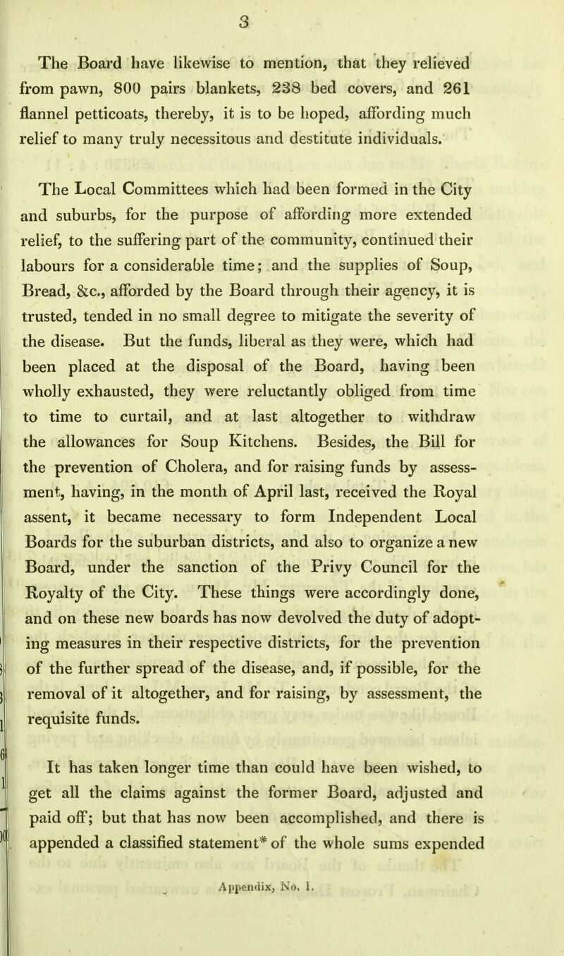 The Board have likewise to mention, that they relieved from pawn, 800 pairs blankets, 238 bed covers, and 261 flannel petticoats, thereby, it is to be hoped, affording much relief to many truly necessitous and destitute individuals. The Local Committees which had been formed in the City and suburbs, for the purpose of affording more extended relief, to the suffering part of the community, continued their labours for a considerable time; and the supplies of Soup, Bread, &c, afforded by the Board through their agency, it is trusted, tended in no small degree to mitigate the severity of the disease. But the funds, liberal as they were, which had been placed at the disposal of the Board, having been wholly exhausted, they were reluctantly obliged from time to time to curtail, and at last altogether to withdraw the allowances for Soup Kitchens. Besides, the Bill for the prevention of Cholera, and for raising funds by assess- ment, having, in the month of April last, received the Royal assent, it became necessary to form Independent Local Boards for the suburban districts, and also to organize a new Board, under the sanction of the Privy Council for the Royalty of the City. These things were accordingly done, and on these new boards has now devolved the duty of adopt- ing measures in their respective districts, for the prevention of the further spread of the disease, and, if possible, for the removal of it altogether, and for raising, by assessment, the requisite funds. It has taken longer time than could have been wished, to get all the claims against the former Board, adjusted and paid off; but that has now been accomplished, and there is appended a classified statement* of the whole sums expended Appendix, No, 1.