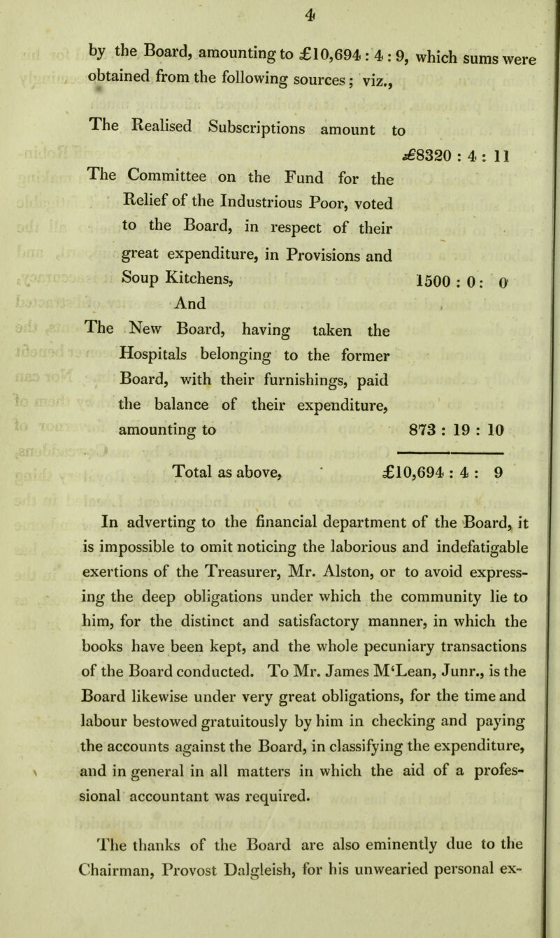 by the Board, amounting to £10,694: 4 : 9, which sums were obtained from the following sources; viz., The Realised Subscriptions amount to .£8320 : 4 : 11 The Committee on the Fund for the Relief of the Industrious Poor, voted to the Board, in respect of their great expenditure, in Provisions and Soup Kitchens, 1500 : 0: 0 And The New Board, having taken the Hospitals belonging to the former Board, with their furnishings, paid the balance of their expenditure, amounting to 873 : 19 : 10 Total as above, £10,694 : 4 : 9 In adverting to the financial department of the Board, it is impossible to omit noticing the laborious and indefatigable exertions of the Treasurer, Mr. Alston, or to avoid express- ing the deep obligations under which the community lie to him, for the distinct and satisfactory manner, in which the books have been kept, and the whole pecuniary transactions of the Board conducted. To Mr. James M'Lean, Junr., is the Board likewise under very great obligations, for the time and labour bestowed gratuitously by him in checking and paying the accounts against the Board, in classifying the expenditure, and in general in all matters in which the aid of a profes- sional accountant was required. The thanks of the Board are also eminently due to the Chairman, Provost Dalgleish, for his unwearied personal ex-