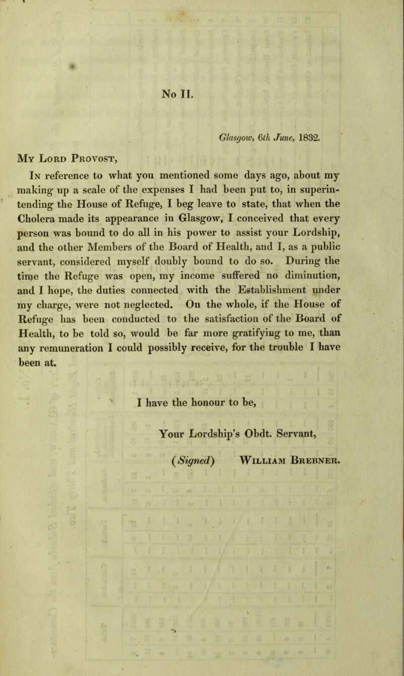 No II. Glasgow, 6th June, 1832. My Lord Provost, In reference to what you mentioned some days ago, about my making up a scale of the expenses I had been put to, in superin- tending the House of Refuge, I beg leave to state, that when the Cholera made its appearance in Glasgow, I conceived that every person was bound to do all in his power to assist your Lordship, and the other Members of the Board of Health, and I, as a public servant, considered myself doubly bound to do so. During the time the Refuge was open, my income suffered no diminution, and I hope, the duties connected with the Establishment under my charge, were not neglected. On the whole, if the House of Refuge has been conducted to the satisfaction of the Board of Health, to be told so, would be far more gratifying to me, than any remuneration I could possibly receive, for the trouble I have been at. I have the honour to be, Your Lordship's Obdt. Servant, (Signed) William Brebner.
