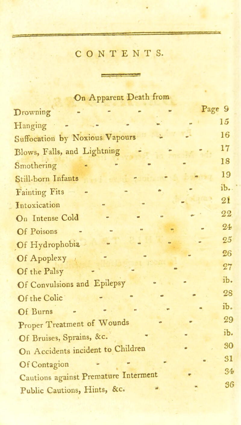 CONTENTS. On Apparent Death from Drowning _ - - > Hanging - Suffocation by Noxious Vapours - Blows, Falls, and Lightning Smothering . - - Still-born Infants Fainting Fits - - • Intoxication On Intense Cold - - ' Of Poisons - Of Hydrophobia, Of Apoplexy . Of the Palsy Of Convulsions and Epilepsy Of the Colic Of Burns . - - - Proper Treatment of Wounds Of Bruises, Sprains, &c. On Accidents incident to Children Of Contagion - - Cautions against Premature Interment Public Cautions, Hints, &c.