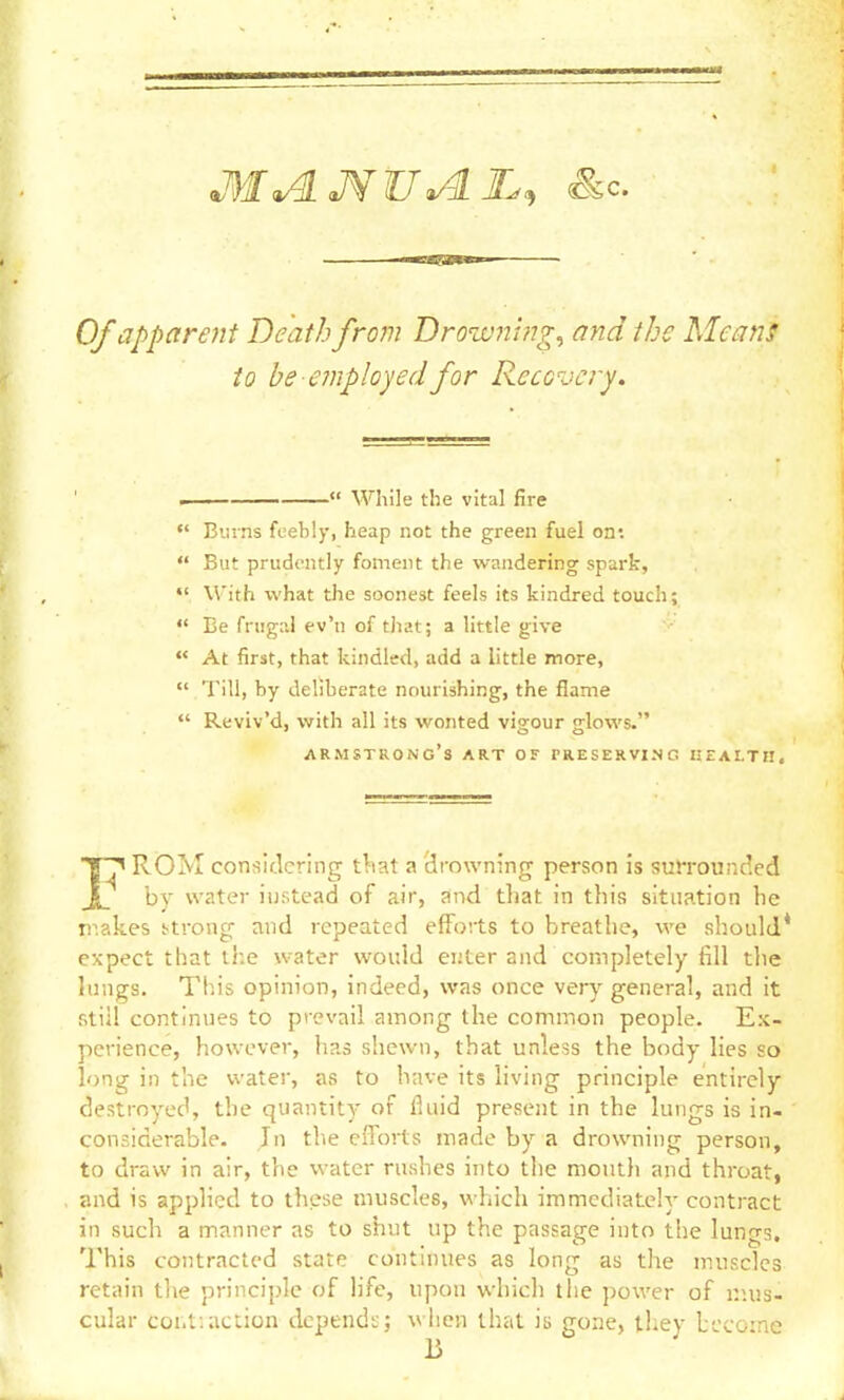 Of apparent Death from Drow7ti?ig^ and the Mean! to be e?nployedfor Recovery. .  While the vital fire «' Bians feebly, heap not the green fuel on:  But prudently foment the wandering spark,  \\ith what the soonest feels its kindred touch;  Be frugal ev'n of tJiat; a little give  At first, that kindled, add a little more,  Till, by deliberate nourishing, the flame  Reviv'd, with all its wonted vigour glows. Armstrong's art of preserving keai-ti!. 1^ ROM considering t^iat a drowning person is sutrounded by water iustead of air, and that in this situation he ir.akes Urong and repeated efforts to breathe, we should* expect that the water would enter and completely fill the lungs. This opinion, indeed, was once ver)^ general, and it Rtiil continues to prevail among the common people. Ex- perience, however, has shewn, that unless the body lies so long in the water, as to have its living principle entirely destroyed, the quantity of fluid present in the lungs is in- considerable. Jn the efforts made by a drowning person, to draw in air, the water rushes into the mouth and throat, and is applied to these muscles, which immediately contract in such a m.anner as to shut up the passage into the lungs. This contracted state continues as long as the muscles retain the principle of life, upon which the power of r.ujs- cular coi.t:action depends; wiicn that is gone, they become