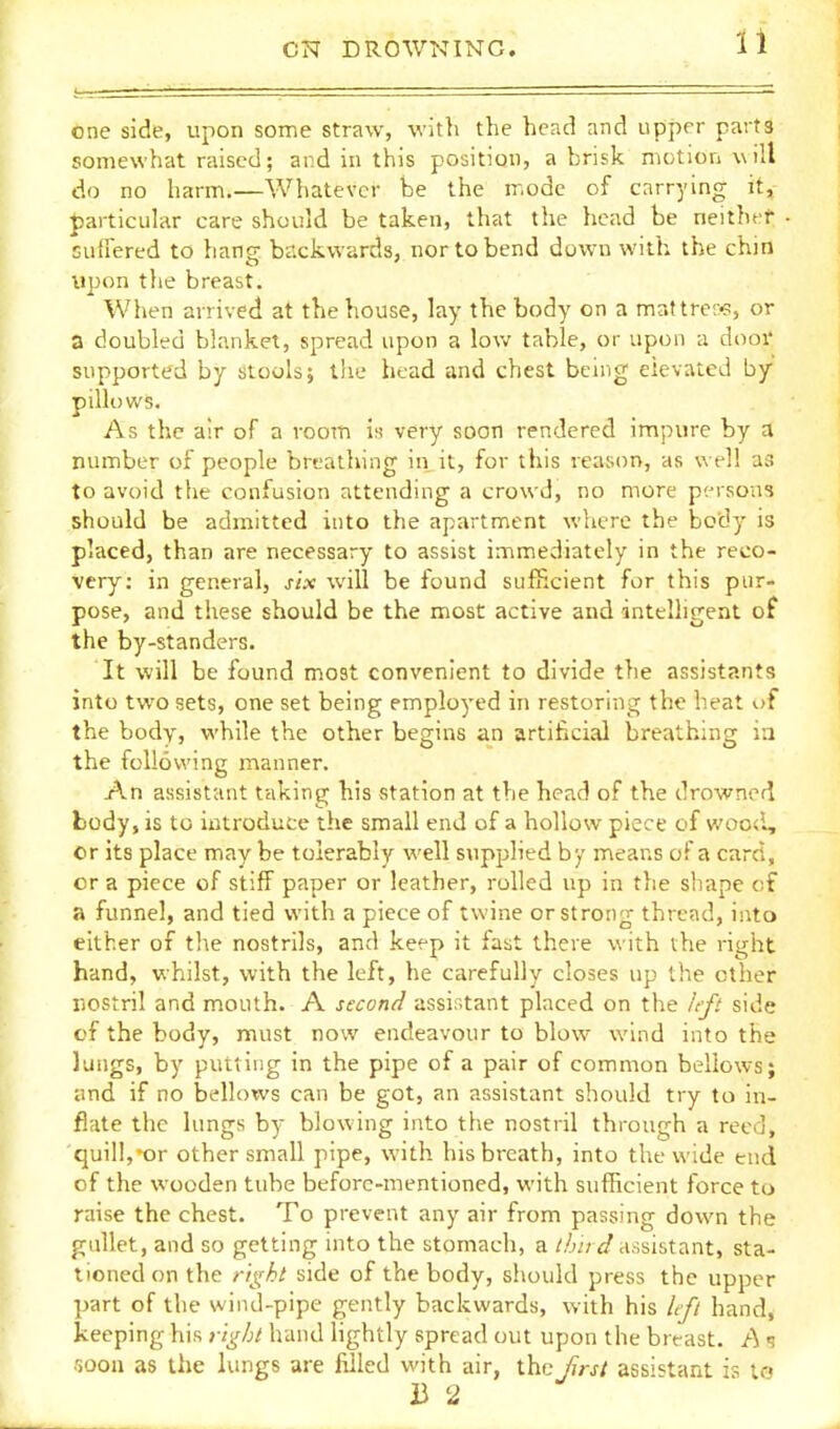 one side, upon some straw, with the head and upper parts somewhat raised; and in this position, a brisk motion will do no harm.—Whatever be the mode of carrying it,- particular care should be taken, that the head be neithet suiFered to hang backwards, nor to bend down with the chin upon the breast. When arrived at the house, lay the body on a mattrer-P, or a doubled blanket, spread upon a low table, or upon a door supported by stools; tiie head and chest being elevated by pillows. As the air of a room is very soon rendered impure by a number of people breathing in jt, for this reason, as well as to avoid the confusion attending a crowd, no more pt-rsons should be admitted into the apartment where the body is placed, than are necessary to assist immediately in the reco- very: in general, six will be found sufficient for this pur- pose, and these should be the most active and intelligent of the by-standers. It will be found most convenient to divide the assistants into two sets, one set being employed in restoring the heat of the body, while the other begins an artificial breathing in the following manner. An assistant taking his station at the head of the drowned body, is to introduce the small end of a hollow piece of woocl, or its place may be tolerably well supplied by means of a card, cr a piece of stiff paper or leather, rolled up in the sliape of a funnel, and tied with a piece of twine or strong thread, into either of the nostrils, and keep it fast there with the right hand, whilst, with the left, he carefully closes up the other nostril and mouth. A second assistant placed on the left side of the body, must now endeavour to blow wind into the lungs, by putting in the pipe of a pair of common bellows; and if no bellows can be got, an assistant should try to in- flate the lungs by blowing into the nostril through a reed, quill,-or other small pipe, with his breath, into the wide end of the wooden tube before-mentioned, with sufficient force to raise the chest. To prevent any air from passing down the gullet, and so getting into the stomach, a third assistant, sta- tioned on the ri^ht side of the body, should press the upper part of the wind-pipe gently backwards, with his Lft hand, keeping his right hand lightly spread out upon the breast. A ? soon as the lungs are filled with air, ihc first assistant is to B 2