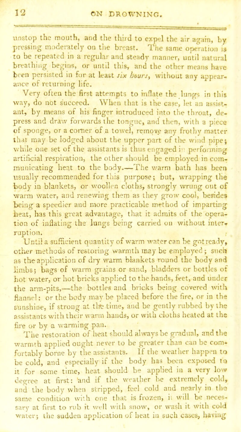 unstop the mouth, and the third to expel the air agaiii, by pressing moderately on the breast. The same operation is to be repeated in a regular and steady manner, until natural breathing begins, or until this, and the other means have been persisted in for at least six hours, without any appear- ance of returning life. Very often the first attempts to inflate the lungs in this way, do not succeed. When that is the case, let an assist- ant, by means of his finger introduced into the throat, de- press and draw forwards the tongue, and then, with a piece of sponge, or a comer of a towel, re:move any frothy matter that may be lodged about the upper part of the wind pipe; while one set of the assistants is thus erigaged i performing artificial respiration, the other should be employed in com- municating heat to the body.—The v/arm bath has been I'.sually recommended for tliis purpose; but, wrapping the body in blankets, or woollen cloths, strongly wrung out of warm water, and renewing them as they grow coo), besides being a speedier and more practicable method of imparting heat, has this great advantage, that it admits of the opera- tion of inflating the lungs being carried on without inters ruption. Until a sufficient quantity of warm water can be g.->t ready, other methods of restoring warmth may be employed ; such as the application of dry warm blankets round the body and limbs; bags of warm grains or sand, bladders or bottles of hot water, or hot bricks applied to the hands, feet, and under the arm-pits,—the bottles and bricks being covered with flannel: or the body may be placed before the fire, or in the sunshine, if strong at tltt time, and be gently rubbed by the assistants with their warm hands, or with cloths heated at the fire or by a warming pan. The restoration of heat should always be gradual, and the warmth applied ought never to be greater than can be com. fortably borne by the assistants. If the weather happen to be cold, and especially if the body has been exposed ta it for some time, heat should be applied in a very low degree at first: and if the weather he extremely cold, and the body when stripped, feel cold and nearly in the same condition widi one that is frozen, ii will be neces- sary at first to rub it well with snow, or wash it with cold water; the sudden apphcation of heat iu such cases, having