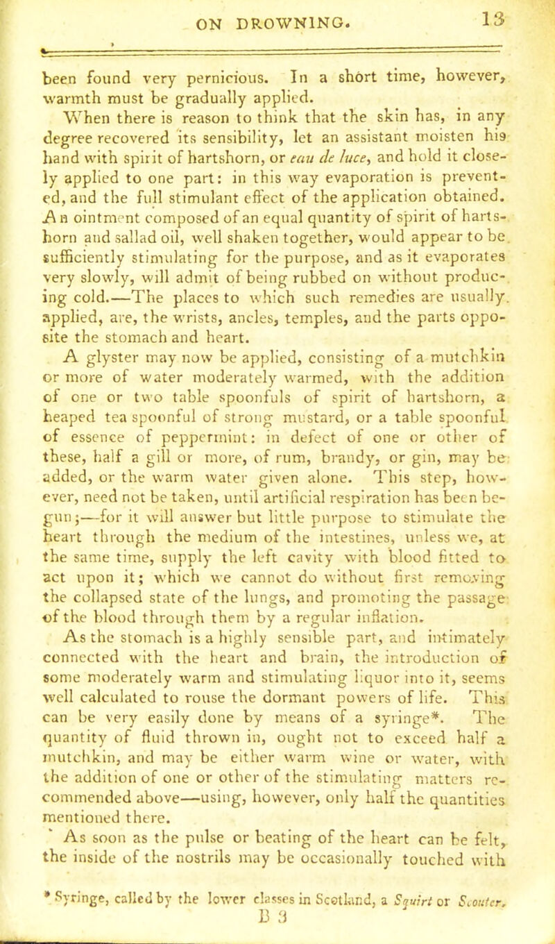 been found very pernicious. In a short time, however, warmth must be gradually applied. When there is reason to think that the skin has, in any degree recovered its sensibility, let an assistant moisten hi9 hand with spirit of hartshorn, or eau de luce, and hold it close- ly applied to one part: in this way evaporation is prevent- ed, and the full stimulant effect of the apphcation obtained. i\ H ointment composed of an equal quantity of spirit of harts- horn and sallad oil, well shaken together, would appear to be. sufficiently stimulating for the purpose, and as it evaporates very slowly, will admit of being rubbed on without produc- ing cold.—The places to which such remedies are usually, apphed, are, the wrists, ancles, temples, and the parts oppo- site the stomach and heart. A glyster may now be applied, consisting of a mutchkin or more of water moderately warmed, with the addition of one or two table spoonfuls of spirit of hartshorn, a heaped tea spoonful of strong mustard, or a table spoonful, of essence of peppermint: in defect of one or otlier of these, half a gill or more, of rum, brandy, or gin, may be; added, or the warm water given alone. This step, how- ever, need not be taken, until artificial respiration has been be- gun;—for it will answer but little purpose to stimulate the heart through the medium of the intestines, unless we, at the same time, supply the left cavity with blood fitted to act upon it; which we cannot do without first remcving the collapsed state of the lungs, and promoting the passage' of the blood through them by a regular inflation. As the stomach is a highly sensible part, and intimately connected with the heart and brain, the introduction of some moderately warm and stimulating liquor into it, seems well calculated to rouse the dormant powers of life. This can be very easily done by means of a syringe*. The quantity of fluid thrown in, ought not to exceed half a mutchkin, and may be either warm wine or water, with the addition of one or other of the stiniulating matters re- commended above—using, however, only half the quantities mentioned there. As soon as the pulse or beating of the heart can be felt, the inside of the nostrils may be occasionally touched with •Syringe, called by the lower classes in Scotkmd, a Squirt ot Scouter, B 3