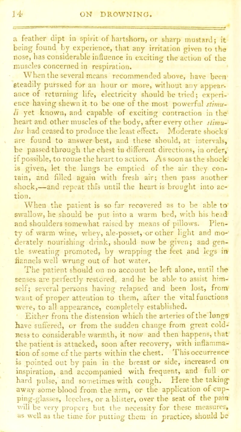 a feather dipt in spirit of hartshorn, or sharp mustard; it being found by experience, that any irritation given to the nose, has considerable influence in exciting the action of the muscles concerned in respiration. When the several means recommended above, have beeir steadily pursued for an hour or more, without any appear- ance of returning life, electricity should be tned; experi- ence having shewn it to be one of the most powerful stimu- li yet known, and capable of exciting contraction in the heart and other muscles of the body, after every other slimu- lus had ceased to produce the least effect. Moderate shocks are found to answer best, and these should, at intervals, be passed through the chest in different directions, in order, if possible, to rouse the heart to action. As soon as the shock- is given, let the lungs be emptied of the air th.,-y con- tain, and filled again with fresh air; then pass another shock,—and repeat this until the heart is brought into ac- tion. When the patient is so far recovered as to be able to' swallow, he should be put into a warm bed, with his head and shoulders somewhat raised by means of pillows. Plen- ty of warm wine, whey, ale-posset, or other light and mo- derately nourishing drink, should now be given; and gen- tle sweating promoted, by wrapping the feet and legs ire flannels well wrung out of hot water. The patient should on no account be left alone, until the senses are perfectly restored., and he be able to assist him- self; several persons having relapsed and been lost, from- want of proper attention to them, after the vital functions were, to all appearance, completely established. Either from the distension which the arteries of the lungs have sufiered, or from the sudden change from great cold- ness to considerable warmth, it now and then happens, that the patient is attacked, soon after recovery, with inflamma- tion of some of the parts within the chest. This occurrence is pointed out by pain in the breast or side, increased on inspiration, and accom])anied with frequent, and full or hard pulse, and so netimes with cough. Here the taking- away some blood from the arm, or the application of cup- ping-glasses, leeches, or a bliuer, over the seat of the pain v.'ill be very proper; but the necessity for these measures, as well as the time for putting them in practice, should bs