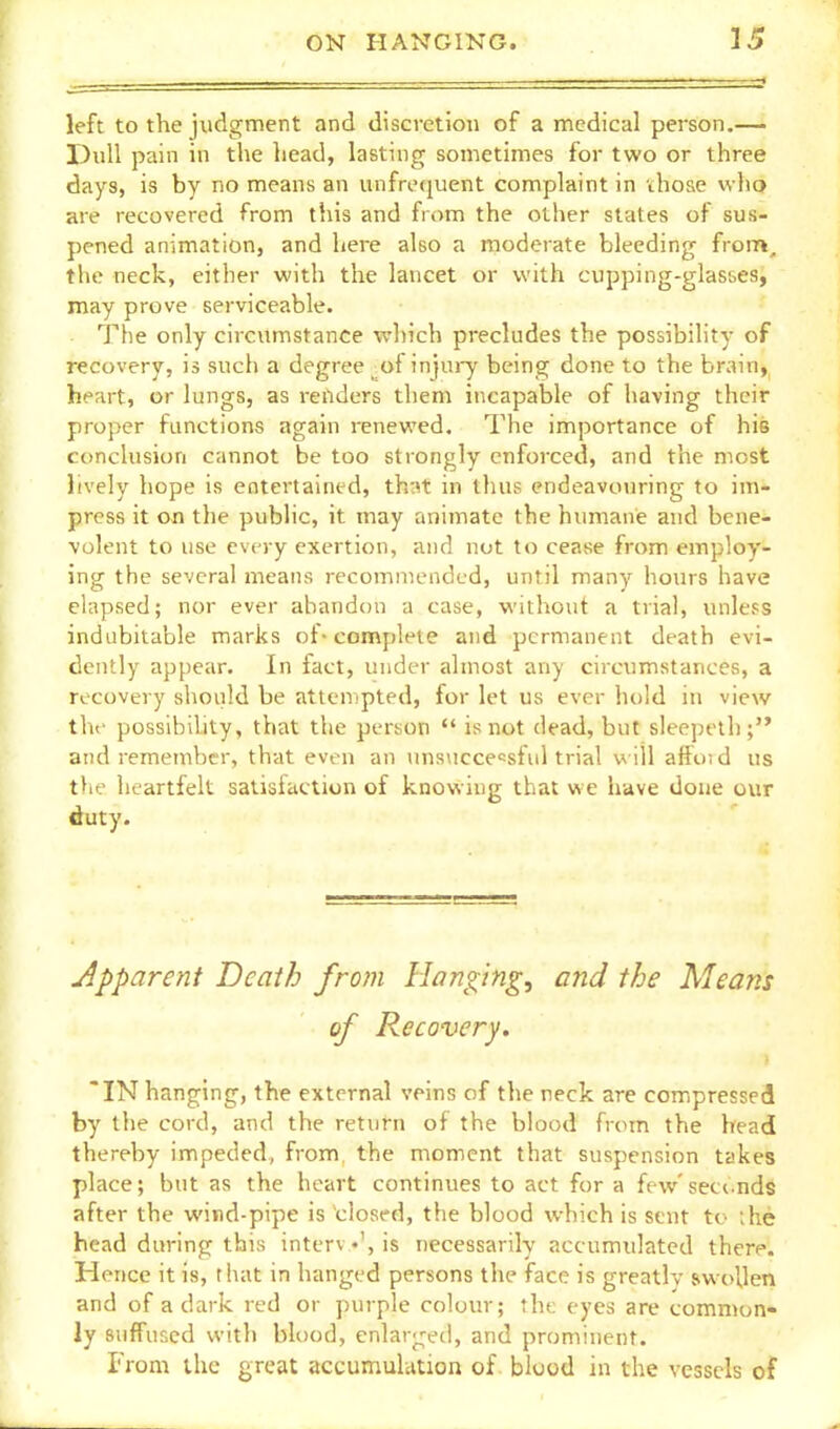 left to the judgment and discretion of a medical person.—- Dull pain in the head, lasting sometimes for two or three days, is by no means an unfroquent complaint in ihose who are recovered from this and from the other states of sus- pcned animation, and here also a moderate bleeding from, the neck, either with the lancet or with cupping-glasses, may prove serviceable. The only circumstance which precludes the possibility of recovery, is such a degree ^of injui-y being done to the brain, heart, or lungs, as renders them incapable of having their proper functions again renewed. The importance of his conclusion cannot be too strongly enforced, and the most lively hope is entertained, th:^t in thus endeavouring to im- press it on the public, it may animate the humane and bene- volent to use every exertion, and not to cease from employ- ing the several means recommended, until many hours have elapsed; nor ever abandon a case, without a trial, unless indubitable marks ot-complete and permanent death evi- dently appear. In fact, under almost any circumstances, a recovery should be attempted, for let us ever hold in view the possibiUty, that the person  is not dead, but sleepelh; and remember, that even an unsuccessful trial will affoid us the heartfelt satisfaction of knowing that we have done our duty. j^pparent Death from Hanging, and the Means of Recovery. IN hanging, the external veins of the reck are comjpressed by the cord, and the return of the blood fnnn the head thereby impeded, from the moment that suspension takes place; but as the heart continues to act for a few'seconds after the wind-pipe is closed, the blood which is sent to ;he head during this interv •', is necessarily accumulated there. Hence it is, that in hanged persons the face is greatlv swollen and of a dark red or purple coloiu'; the eyes are common- ly suffused with blood, enlarged, and prominent. From the great accumulation of blood in the vessels of