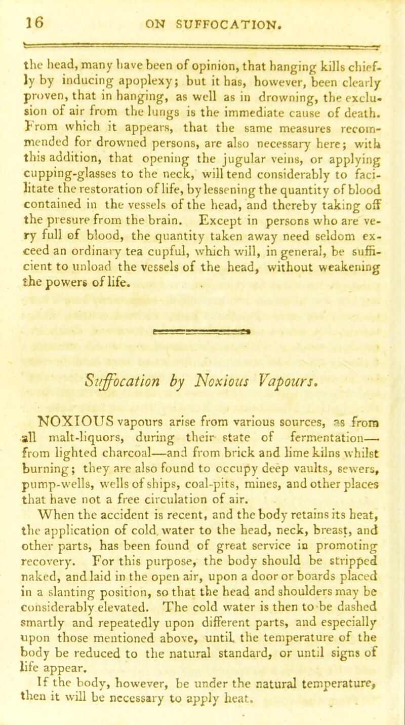 the head, many have been of opinion, that hanging kills chipf- ly by inducing apoplexy; but it has, however, been clearly proven, that in hanging, as well as in drowning, the exclu- sion of air from the lungs is the immediate cause of death. From which it appears, that the same measures recom- mended for drowned persons, are also necessary here; with this addition, that opening the jugular veins, or applying cupping-glasses to the neck, will tend considerably to faci- litate the restoration of life, by lessening the quantity of blood contained in the vessels of the head, and thereby taking off the presure from the brain. Except in persons who are ve- ry full of blood, the quantity taken away need seldom ex- ceed an ordinary tea cupful, which will, in general, be suffi- cient to unload the vessels of the head, without weakening the powers of life. Suffocation by Noxious Vapours. NOXIOUS vapours arise from various sources, 3S from all malt-liquors, during their state of fermentation— from lighted charcoal—and from brick and lime kilns whilst burning; they arc also found to occupy deep vaults, sewers, pump-wells, wells of ships, coal-pits, mines, and other places that have not a free circulation of air. When the accident is recent, and the body retains its heat, the application of cold water to the head, neck, breast, and other parts, has been found of great service in promoting recovery. For this purpose, the body should be stripped naked, and laid in the open air, upon a door or boards placed in a slanting position, so that the head and shoulders may be considerably elevated. The cold water is then to be dashed smartly and repeatedly upon different parts, and especially upon those mentioned above, until the temperature of the body be reduced to the natural standard, or until signs of life appear. If the body, however, be under the natural temperature, then it will be necessary to apply heat.