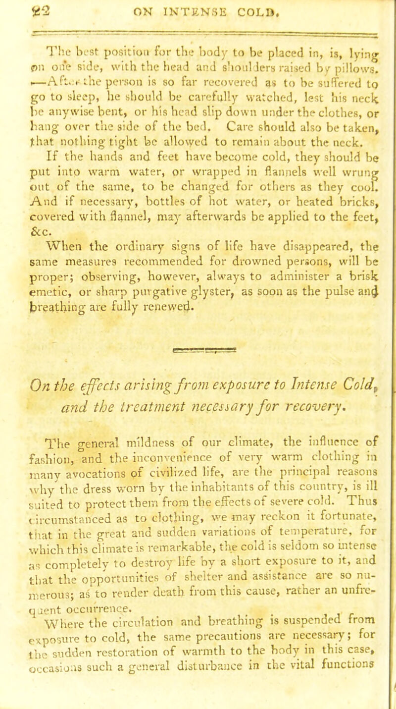 T!ic best position for the body to be placed in, is, lying f)ii one side, with the head and shoiiliers raised by'pillows. ,—Aft>:<• ihe person is so far recovered as to be suffered to go to sleep, he should be carefully watched, lest his neck lie anywise bent, or his hend slip down under the clothes, or liang over the side of the bed. Care should also be taken, that nothing tight be allo\yed to remain about the neck. If the hands and feet have become cold, they should be put into warm water, or wrapped in flannels well wrung out of the same, to be changed for others as they cool. And if necessary, bottles of hot water, or heated bricks, covered with flannel, may afterwards be applied to the feet, &c. When the ordinary signs of life have disappeared, the same measures recommended for drowned persons, will be proper; observing, however, always to administer a brisk emetic, or sharp purgative glyster, as soon as the pulse an^ breathing- are fully renewed- On the effects arising from exposure to Intense Coldf and the treatment necessary for recovery. The general mildness of our climate, the influence of fashion, and the inconvenience of very warm clothing in many avocations of civilized life, are the principal reasons >vhy the dress worn by the inhabitants of this country, is ill suited to protect them from the effects of severe cold. Thus circumstanced as to clothing, we fnay reckon it fortunate, tiiat in the great and sudden variations of temperature, for which this climate is remarkable, the cold is seldom so intense a, completely to destroy life by a short exposure to it, and that the opportunities nf shelter and assistance are so nu- merous; as to render death from this cause, rather an unfre- qaent occuirence. Where the circulation and breathing is suspended from exposure to cold, the same precautions are necessary; for the sudden restoration of warmth to the body in this case, occasions such a general disturbance in the vital functions