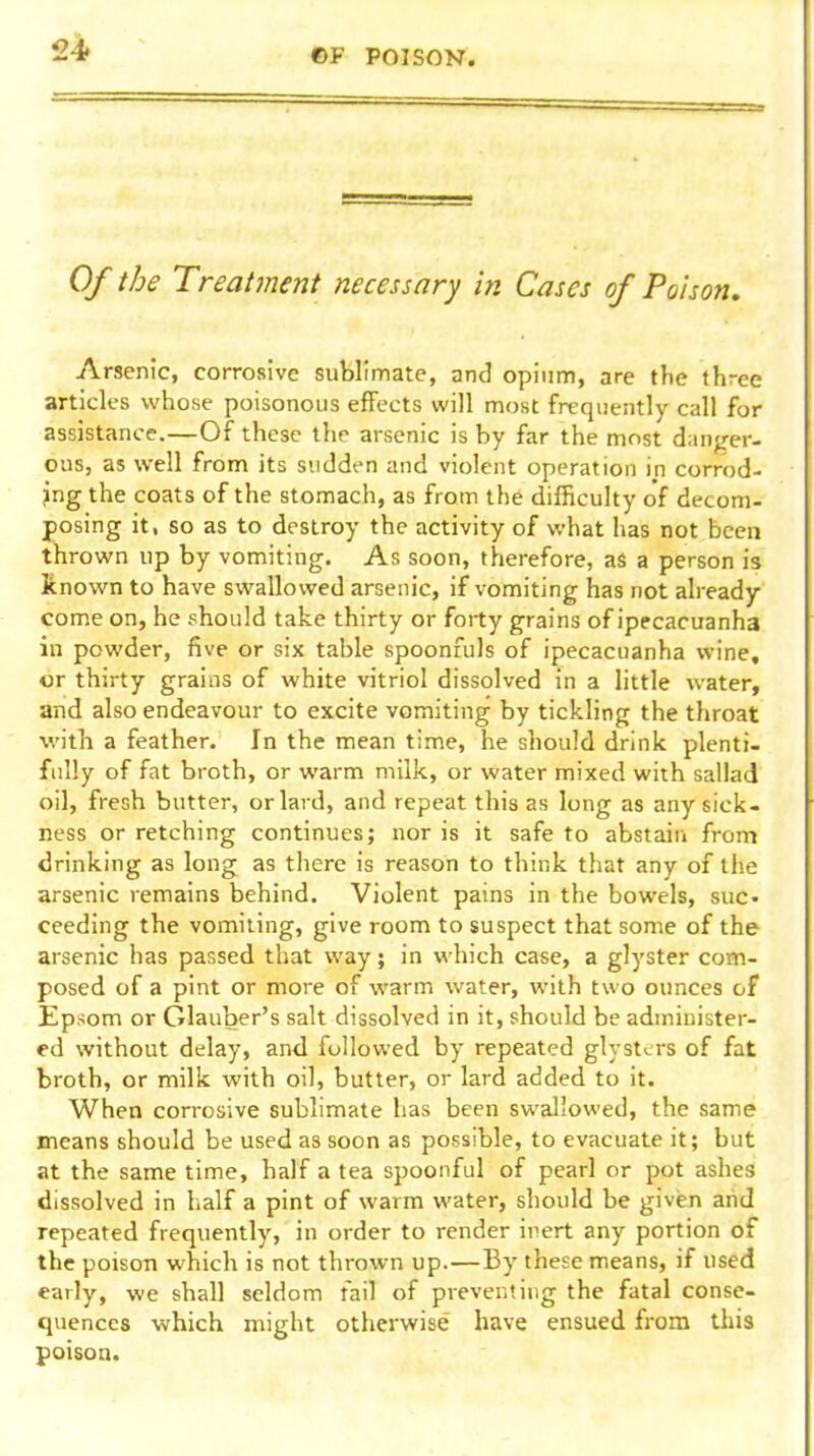 ©F POISON. Of the Treatment necessary in Cases of Poison, Arsenic, corrosive sublimate, and opium, are the three articles whose poisonous effects will most frequently call for assistance.—Of these the arsenic is by far the most danj/er- ous, as well from its sudden and violent operation in corrod- jng the coats of the stomach, as from the difficulty of decom- posing it, so as to destroy the activity of what has not been thrown up by vomiting. As soon, therefore, as a person is known to have swallowed arsenic, if vomiting has not already- come on, he should take thirty or forty grains of ipecacuanha in powder, five or six table spoonfuls of ipecacuanha wine, or thirty grains of white vitriol dissolved in a little water, and also endeavour to excite vomiting by tickling the throat with a feather. In the mean time, he should drink plenti- fully of fat broth, or warm milk, or water mixed with sallad oil, fresh butter, or lard, and repeat this as long as any sick- ness or retching continues; nor is it safe to abstain from drinking as long as there is reason to think that any of the arsenic remains behind. Violent pains in the bowels, sue. ceeding the vomiting, give room to suspect that some of the arsenic has passed that way; in which case, a glyster com- posed of a pint or more of warm water, with two ounces of Epsom or Glauber's salt dissolved in it, should be administer- ed without delay, and followed by repeated glystcrs of fat broth, or milk with oil, butter, or lard added to it. When corrosive sublimate has been swallowed, the same means should be used as soon as possible, to evacuate it; but at the same time, half a tea spoonful of pearl or pot ashes dissolved in half a pint of warm water, should be given aiid repeated frequently, in order to render inert any portion of the poison which is not thrown up.—By these means, if used early, we shall seldom fail of preventing the fatal conse- quences which might otherwise have ensued from this poison.