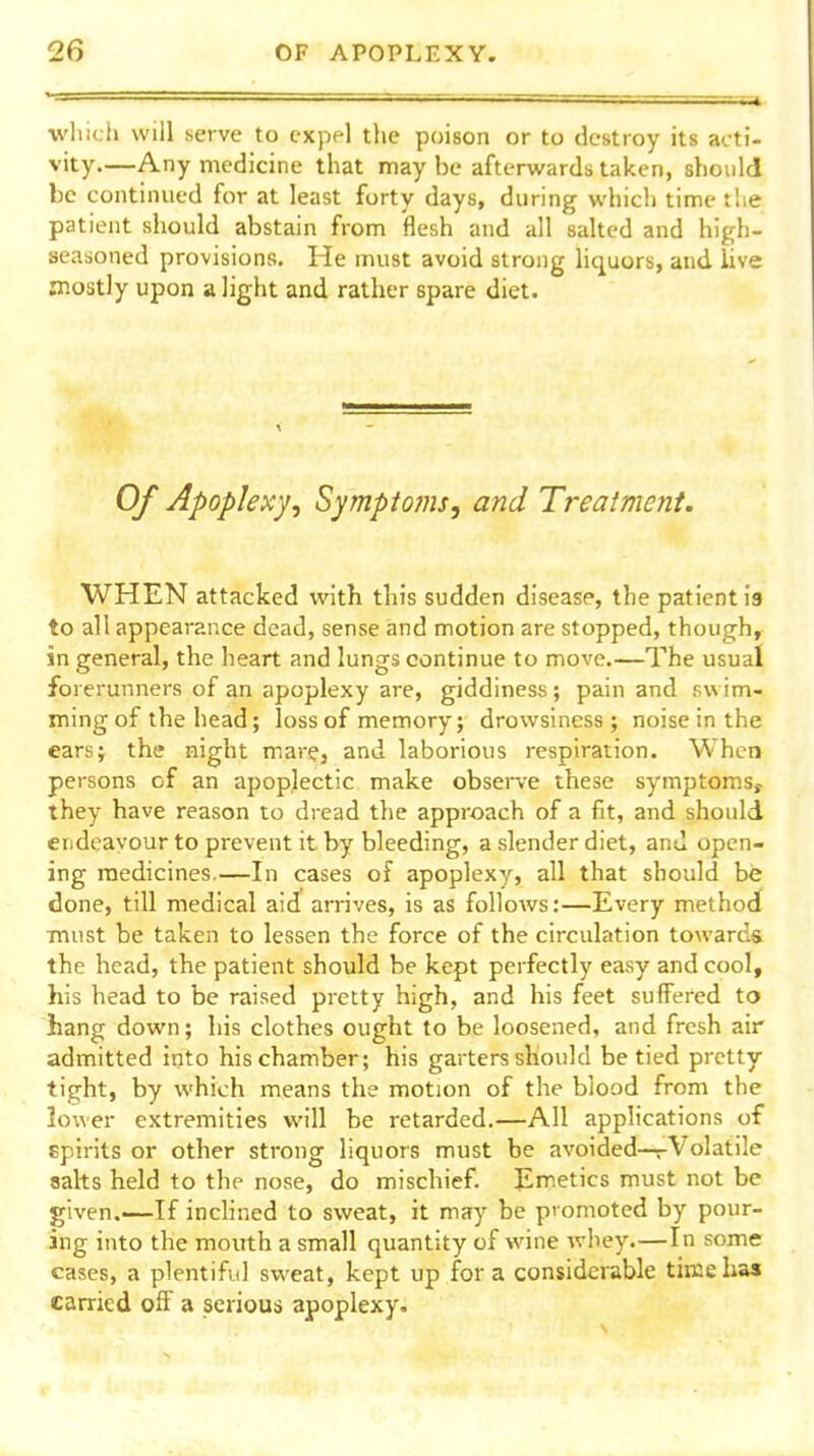 wlucli will serve to expel the poison or to destroy its acti- vity Any medicine that may be afterwards taken, should be continued for at least forty days, during which timetlie patient should abstain from flesh and all salted and high- seasoned provisions. He must avoid strong hquors, and live mostly upon a light and rather spare diet. Of Apoplexy^ Symptoms, and Treatment. WHEN attacked with this sudden disease, the patient is to all appearance dead, sense and motion are stopped, though, in general, the heart and lungs continue to move.—The usual foierunners of an apoplexy are, giddiness; pain and swim- ming of the head; loss of memory; drowsiness; noise in the ears; the night mar?, and laborious respiration. When persons of an apoplectic make observe these symptoms, they have reason to dread the approach of a fit, and should endeavour to prevent it by bleeding, a slender diet, and open- ing medicines.—In cases of apoplexy, all that should be done, till medical aid arrives, is as follows:—Every method must be taken to lessen the force of the circulation towards the head, the patient should be kept perfectly easy and cool, his head to be raised pretty high, and his feet suffered to hang down; his clothes ought to be loosened, and fresh air admitted into his chamber; his garters should be tied pretty tight, by which means the motion of the blood from the lower extremities will be retarded.—All applications of spirits or other strong liquors must be avoided—rVolatile salts held to the nose, do mischief. Emetics must not be given.—If inchned to sweat, it may be promoted by pour- ing into the month a small quantity of wine whey.—In some cases, a plentiful sweat, kept up for a considerable tiiuchaa carried off a serious apoplexy.