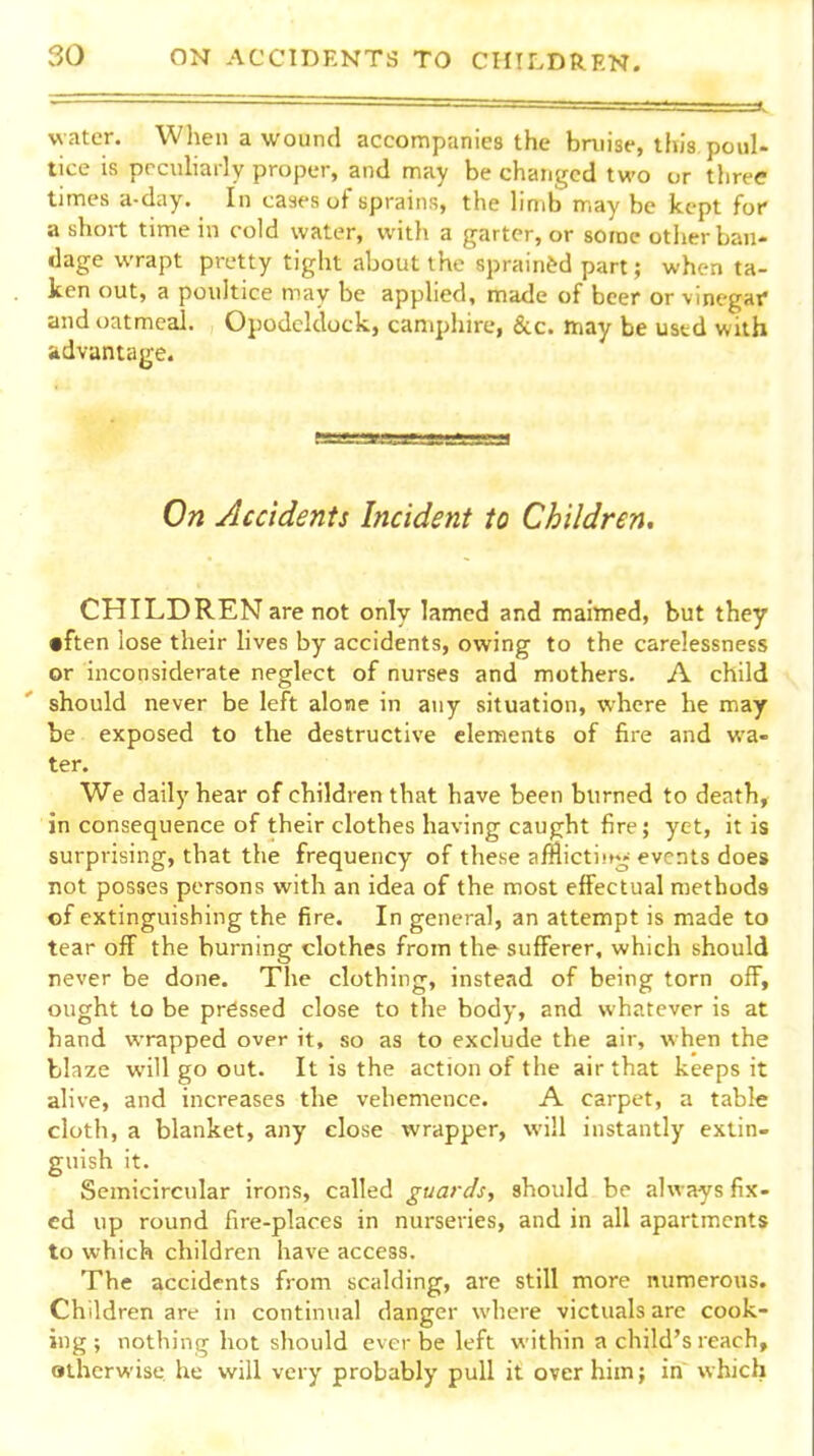 water. When a wound accompanies the bnnse, this poul- tice is prculiarly proper, and may be changed two or three times a-day. In cases of sprains, the hmb may be kept for a short time in cold water, with a garter, or some other ban- dage wrapt pretty tight about the sprainfed part; when ta- ken out, a poultice may be applied, made of beer or vinegar and oatmeal. Opodcldock, camphire, &c. may be used with advantage. On Accidents Incident to Children. CHILDREN are not only lamed and maimed, but they •ften lose their lives by accidents, owing to the carelessness or inconsiderate neglect of nurses and mothers. A child should never be left alone in any situation, where he may be exposed to the destructive elements of fire and wa- ter. We daily hear of children that have been burned to death, in consequence of their clothes having caught fire; yet, it is surprising, that the frequency of these amictijtr^ events does not posses persons with an idea of the most effectual methods of extinguishing the fire. In general, an attempt is made to tear off the burning clothes from the sufferer, which should never be done. The clothing, instead of being torn off, ought to be pressed close to the body, and whatever is at hand wrapped over it, so as to exclude the air, when the blaze will go out. It is the action of the air that keeps it alive, and increases the vehemence. A carpet, a table cloth, a blanket, any close wrapper, will instantly extin- guish it. Semicircular irons, called guards, should be always fix- ed up round fire-places in nurseries, and in all apartments to which children have access. The accidents from scalding, are still more numerous. Children are in continual danger where victuals arc cook- ing; nothing hot should ever be left within a child's reach, otherwise, he will very probably pull it over him; in which