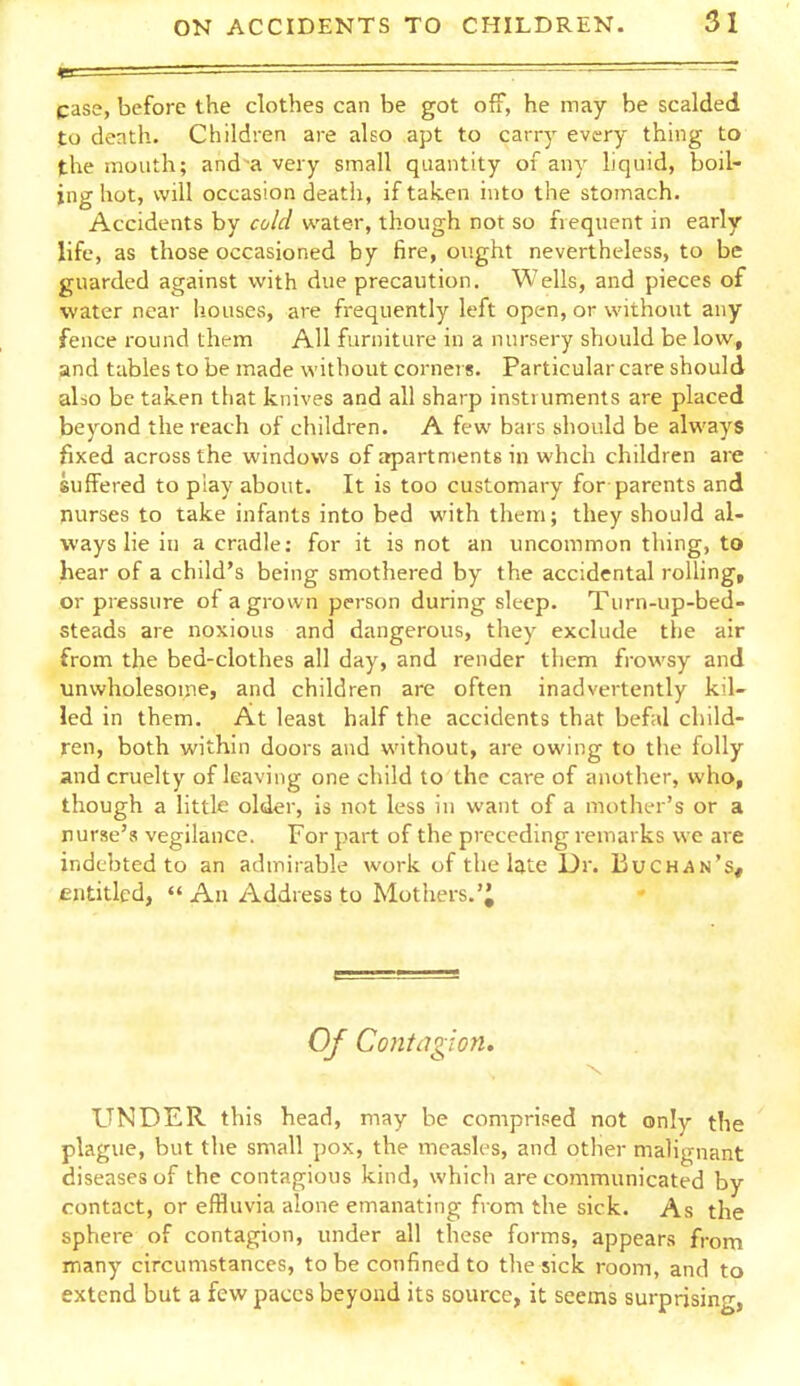 case, before the clothes can be got off, he may be scalded to death. Children are also apt to carry every thing to the mouth; and a very small quantity of any hquid, boil- ing hot, will occasion death, if taken into the stomach. Accidents by cold water, though not so frequent in early life, as those occasioned by fire, ought nevertheless, to be guarded against with due precaution. Wells, and pieces of water near houses, are frequently left open, or without any fence round them AH furniture in a nursery should be low, and tables to be made without corners. Particular care should also be taken that knives and all sharp instruments are placed beyond the reach of children. A few bars should be always fixed across the windows of apartments in whch children are suffered to piay about. It is too customary for parents and nurses to take infants into bed with them; they should al- ways lie in a cradle; for it is not an uncommon thing, to hear of a child's being smothered by the accidental rolling, or pressure of a grown person during sleep. Turn-up-bed- steads are noxious and dangerous, they exclude the air from the bed-clothes all day, and render them frowsy and unwholesome, and children are often inadvertently kil- led in them. At least half the accidents that befal child- ren, both within doors and without, are owing to the folly and cruelty of leaving one child to the care of another, who, though a little older, is not less in want of a mother's or a nurse's vegilance. For part of the preceding remarks we are indebted to an admirable work of the late Dr. BuCHAn's, entitled,  An Address to Mothers.'; Of Contcigion, UNDER this head, may he comprised not only the plague, but the small pox, the measles, and other malignant diseases of the contagious kind, which are communicated by contact, or effluvia alone emanating from the sick. As the sphere of contagion, under all these forms, appears from many circumstances, to be confined to the sick room, and to extend but a few paces beyond its source, it seems surprising,