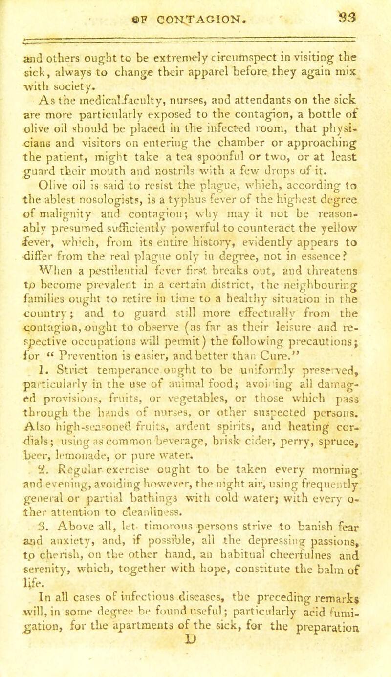 and others ought to be extremely circutnspect in visiting the sick, always to change thdr apparel before they again mix with society. As the medical/aciilty, nurses, and attendants on the sick are more particularly exposed to the contagion, a bottle of olive oil should be placed in the infcct'ed room, that physi- cians and visitors on entering the chamber or approaching the patient, might take a tea spoonful or two, or at least guard tboir mouth and nostrils with a few drops of it. Olive oil is said to resist the plague, whieh, according to the ablest nosologists, is a typhus fever of the highest degree of mahgnity and contngion; why may it not be reason- ably presumed sufficicnily powerful to counteract the yellow fever, which, from its entire history, evidently appears to •differ from the real plague only in degree, not in essence? When a pestilential fever first breaks out, and threatens to become prevalent in a certain district, the neighbouring families ought to retire in time to a healthy situation in the country; and to guard still more cfFectuaUy from the contagion, ought to obftei'\-e (as far as their leisure and re- spective occupations will pennit) the following precautions; for  Prevention is eisier, and better than Cure. 1. Strict temperance ought to be uniformly preserved, particularly in the use of animal food; avoi 'ing all damag- ed provisions, fruits, or vegetables, or those which pass through the hands of nurses, or other suspected persons. Also high-sia?oned fruits, ardent spirits, and heating cor- •dials; using as common beverage, brisk cider, perry, spruce, beer, lemonade, or pure water. ^2. Regular exercise ought to be taken every morning and evening, avoiding however, the night air, using frequeritly general or partial bathings with cold water; with every o- ther attention to cleanliness. 3. Above all, let timorous persons strive to banish fear and anxiety, and, if possible, all the depressing passions, to cherish, on the other hand, an habitual cheemilnes and serenity, which, together with hope, constitute the bahn of life. In all cases of infectious diseases, the preceding remarks .will, in some degree be found useful; particularly acid fumi- gation, for the apartments of the sick, for the preparation