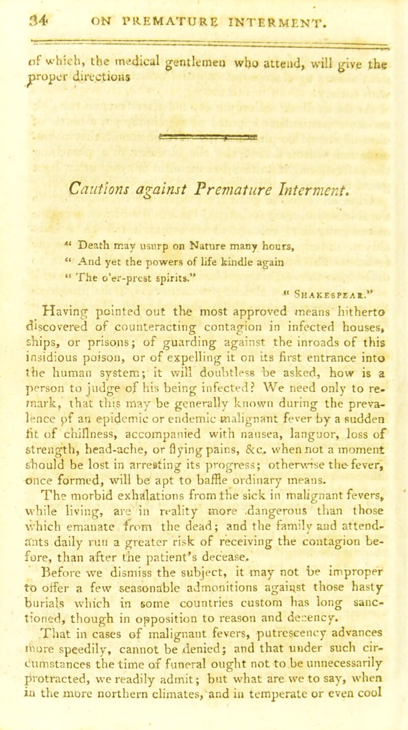 nf which, the medical gentleineQ wljo attend, will give the proper dia-ctioiis Cautions against Premature Intermazt. *' Death may usurp on Nature many hours,  And yet the powers of life kindle again  The o'er-prcst spirits.  SHAKESPEAI. Having pointed out the most approved means hitherto discovered of counteracting contagion in infected houses, chips, or prisons; of guarding against the inroads of this insidious poison, or of expelling it on its first entrance into the human system; it will doubtless be asked, how is a person to judge of his being infected? We need only to re- mark, that this may be generally known during the preva- lence pf an epidemic or endemic malignant fever by a sudden lit of chiflness, accompanied with nausea, languor, loss of strength, head-ache, or flying pains, &c^ when not a moment stiould be lost in arresting its progress; other\\'Tse the fever, once formed, will be apt to baffle ordinary means. The morbid exhalations from the sick in malignant fevers, while living, are in reality more .dangerous than those which emanate from the dead; and the family and attend- ants daily run a greater risk of receiving the contagion be- fore, than after the patient's decease. Before we dismiss the subject, it inay not be improper to otfer a few seasonable admonitions agaiust those hasty burials which in some countries custom has long sanc- tioned, though in opposition to reason and de::ency. That in cases of malignant fevers, putrcscency advances niure speedily, cannot be xlenied; and that under such cir- cumstances the time of funeral ought not to be unnecessarily protracted, we readily admit; but what are we to say, when iu the more northern climates, and ia temperate or even cool