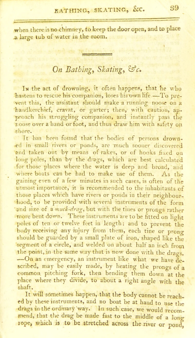 when there is no chimney, to keep the door open, and to place A large tub of water in the room. 1 On Baihing, Skating, Is'c, In the act of drowning, \t often happens, that he who hastens to rescue his companion, loses hismvn Hfe —To pre- vent this, the assistant should make a running noosf on a handkerchief, cravat, or garter; tlien, with caution, ap- proach his struggling companion, and instantly pass the lioose over a hand or foot, and thus draw him with safety on shore. It lias been found that the bodies of persons drown- ed in small rivers or ponds, are much sooner discovered find taken out by means of rakes, or of hooks lixed on long poles, than by the drags, which are best calculated for those places where the water is deep and broad, and where boats can he had to make use of them. As the gaining even of a few minutes in such cases, is often of the utmost importance, it is recommended to the inhabitants of those places which have rivers or ponds in their neighbour-; hood, to be provided with several instruments of the form imd size of a muci-r/m^, but with the tines or prongs rather Tuore bent down. These instruments are to be fitted on light poles of ten or twelve feet in length: and to prevent the body receiving any injury from them, each tine or prong should be guarded by a small plate of iron, shaped like the segment of a circle, and welded on about half an iiich from the point, in the same way that is now done with the drags. —On an emergency, an instrument like what we have de- scribed, may be easily made, by heating the prongs of a common pitching fork, then bending them down at the place where they divide, to about a right angle with the shaft. It will sometimes happen, that the body cannot be reach- ed by these instruments, and no boat be at hand to use the drags in the ordinary way. In such case, we would recom- mend, that the drag be made fast to the middle of a long lope, which is to be stretched across the river or pond,