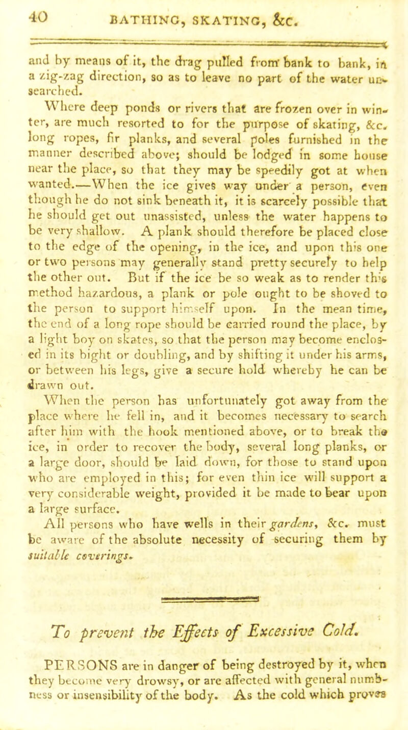 ' —■ .-^ and by means of it, the drag pulled fronrfcank to bank, in a zig-zag direction, so as to leave no part of the water ud* searched. Where deep ponds or rivers that are frozen over in win- ter, are much resorted to for the purpose of skating, &c. long ropes, fir planks, and several poles furnished in the ir.anner described above; should be lodged in some house near the place, so that they may be speedily got at when wanted.—When the ice gives way under a person, even though he do not sink beneath it, it is scarcely possible that he should get out unassisted, unless the water happens to be very shallow. A. plank should therefore be placed close to the edge of the opening, in the ice, and upon this one or two persons may generally stand pretty securety to help the other out. But if the ice be so weak as to render th's method hazardous, a plank or pole ought to be shoved to the person to support himself upon. In the mean time, the end of a long rope should be carried round the place, by a light boy on skates, so that the person may become enclos- ed in its bight or doubling, and by shifting it under his arms, or between his legs, give a secure hold whereby he can be drawn out. When the person has unfortunately got away from the place where he fell in, and it becomes necessary' to search after hiin with the hook m.entioned above, or to break th» ice, in order to recover the body, several long planks, or a large door, should he laid down, for those to stand upon who are employed in this; for even thin ice will support a very considerable weight, provided it be made to bear upon a large surface. All persons who have wells in their gardens. Sec. must be aware of the absolute necessity of securing them by suitable cevtrings. To 'prevent the Effecti of Excessive Cold. PERSONS are in danger of being destroyed by it, when they become very drowsy, or are affected with general numb- ness or insensibility of the body. As the cold which proves