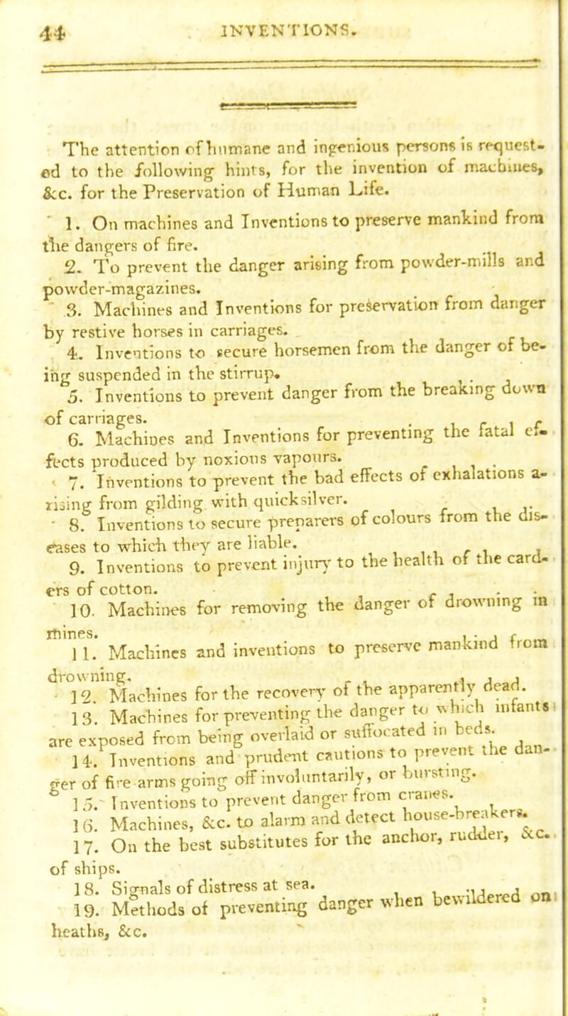 The attention of hnmane and ing<niou8 persons is request- ed to the following hints, for the invention of macbuies, &c. for the Preservation of Hnman Life. ■ 1. On machines and Inventions to preserve mankind from tlie dangers of fire. 2. To prevent the danger arising from powder-mills and powder-magazines. . ■ 3. Machint-s and Inventions for preservation from danger by restive horses in carriages. 4.. Inve-nions to secure horsemen from the danger of be- ing suspended in the stirrup, 5. Inventions to prevent danger from the breaking down of carriages. . i r i r 6. Machines and Inventions for preventing the latal cU ftcts produced by noxious vapours. , , . • 7. 'inventions to prevent the bad effects of exhalations a- lising from gilding with quicksilver. - 8. Inventions to secure preparers of colours from the dis- eases to which they are liable. , , , /• i, j 9. Inventions to prevent injur)- to the health of the card- ers of cotton. c ^ ■ • 10. Machines for removing the danger of drowning m *Tl.' Machines and inventions to preserve mankind from drowning, ^ , ..a j j ■ 12 Machines for the recovery of the apparently dead, is'. Machines forpreventingthe danger to which infant*: are exposed from being overlaid or suffocated m beds H. Inventions and prudent c.ut.ons to prevent the dan- ger of fire arms going off involuntarily, or bursting. ^ 15.' Inventions to prevent danger from crai.es. ] 6. Machines, &c. to alarm and detect house-breaker*. 17. On the best substitutes for the anchor, rudder, &c. of ships. 18. Sijrnals of distress at sea. -iJo^^^ r.n 19. Methods of preventing danger when bewildered on heaths, &c.