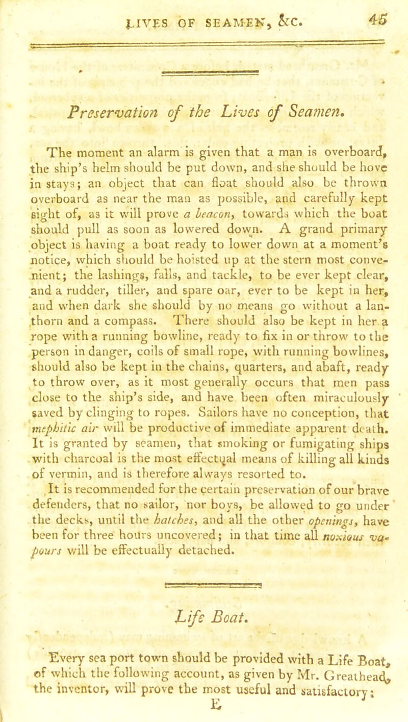 Preservation of the hives of Seamen, The moment an alarm is given that a man is overboard, the ship's helm should be put down, and she should be hove in stays; an object that can float should also be thrown overboard as near the man as possible, and carefully kept Bight of, as it w'ill prove a beacon, towards which the boat should pull as soon as lowered down. A grand primary object is having a boat ready to lower down at a moment's notice, which should be hoisted up at the stern most conve- nient; the lashings, falls, and tackle, to be ever kept clear, and a rudder, tiller, and spare oar, ever to be kept in her, and when dark she should by no means go without a lan- .thorn and a compass. There should also be kept in her a rope with a running bowline, ready to fix in or throw to the person in danger, coils of small rope, with running bowlines, should also be kept in the chains, quarters, and abaft, ready- to throw over, as it most generally occurs that men pass close to the ship's side, and have been often miraculously saved by clinging to ropes. Sailors have no conception, that mephitic air will be productive of immediate appai'ent death. It is granted by seamen, that smoking or fumigating ships with charcoal is the most etfecti^al means of killing all kinds of vermin, and is tlierefore aUvays resorted to. , It is recommended for the certain preservation of our brave defenders, that no wailor, nor boys, be allowed to go under the decks, until the hatches, and all the other openings, have been for three hours uncovered; in that time all no,-<iaus va- pours will be effectually detached. Life Boat. Every sea port town should be provided with a Life Boat, of which tlic following account, as given by Mr. Grealhead* the inventor, will prove the most useful and satisfactory ■