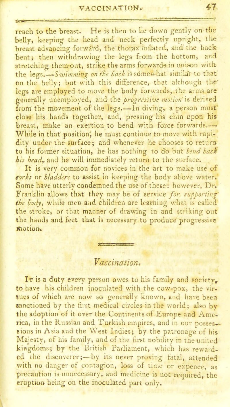 VACCINATION. reach to the breast. He is then to lie down gently on- the belly, keeping the head and neck perfectly upright, the breast advancing forwird, the thorax inflated, and the back bent; then withdrawing the legs from the bottom, and stretching them out, strike the arms forwards in unison wi th the legs.—Szviniming on the back is somewhat similitr to that on the belly; but with this difference, that although the' legs are employed to move the body forwards, the arms are generally unemployed, and iht progressive moiian is derived from the movement of the legs.—In diving, a person must dose his hands together, and, pressing his chin upon his breast, make an exertion to bend with force forwards.— While in that positioni he must continue to move with rapi- dity under the surface; and whenever he chooses to returiv to his former situation, he has nothing to do but hnt^ hack his heady Ka<\ he will immediately return to the siirface. It is very common for novices in the art to make use of eorks or bladders to assist in keeping the body above water.' Some have utterly condemned the use of these: however, Dr. Frankhn allows that they maybe of service for supporting' the hdvy while men a.id children are learning what is called the stroke, or that manner of drawing in and striking out the hands and feet that is necessary to produce progressive iihotion* Vaccination, It 13 a duty every person owes to his family and Focictv, to have his children inoculated with the cow-pox, the vir- tues of which are now so generally known, and have been sanctioned by the I'lrat medical circles in the world; also by the adoption of it over the Continents of Europe and Ame- rica, in the Russian and Turkish empires, and in our posses*^ sions in Asia and the West Indies; by the patronage of his Majesty, of his family, and of the lirst nobility in theiiniit-d kingdoms; by the British Parliament, which has reward- ed the discoverer;—by its never proving fatal, attended with no danger of contagion, loss of time or expence, as precaution is unnecessary, and medicine is not required, the eruption being on the inoculated part only.