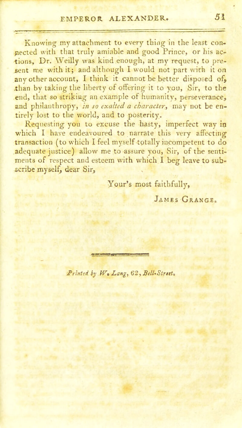 Knowing my attachment to every thing in the least con- nected with tliat truly amiable and good Prince, or his ac- tions. Dr. Weilly was kind enough, at my request, to pre- sent me with it; and although I would not part with it on any other account, I think it cannot be better disposed of» .than by taking the liberty of offering it to you. Sir, to the end, that so striking an example of humanity, perseverance, and philanthropy, In so exalted a character, may not be en- tirely lost to the world, and to posterity. Requesting you to excuse the hasty, imperfect way in which I have endeavoured to narrate this very affecting transaction (to which I feel myself totally incompetent to do adequate justice) allow me to assure you, Sir, of the senti- ments of respect and esteem with which I beg leave to sub- scribe myself, dear Sir, Your's most faithfully, James Grange. JPrlnted by W* Lang, 62, BelLStrttt,