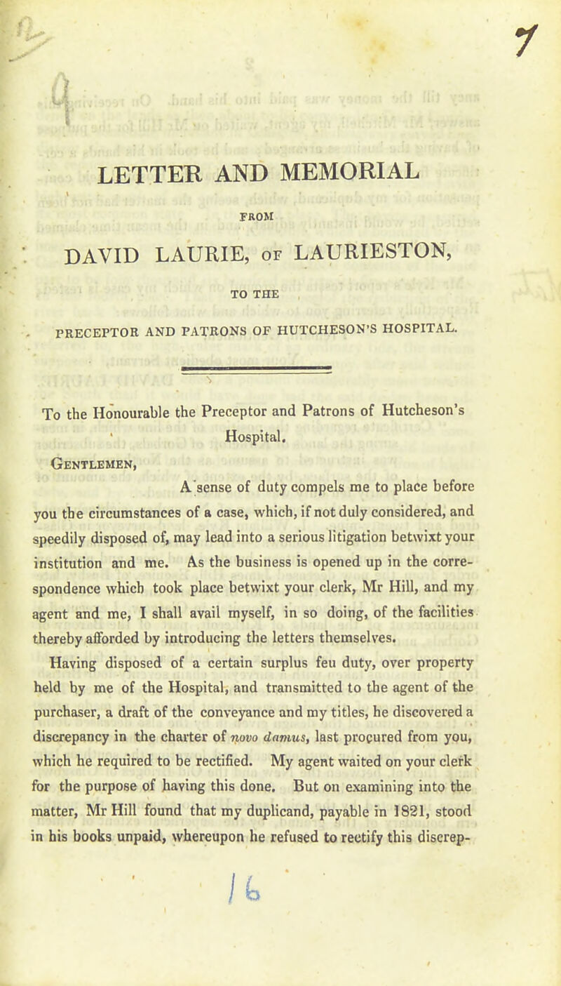 LETTER AND MEMORIAL FROM DAVID LAURIE, of LAURIESTON, PRECEPTOK AND PATRONS OF HUTCHESON'S HOSPITAL. To the Honourable the Preceptor and Patrons of Hutcheson's speedily disposed of, may lead into a serious litigation betwixt your institution and me. As the business is opened up in the corre- spondence which took place betwixt your clerk, Mr Hill, and my thereby afforded by introducing the letters themselves. Having disposed of a certain surplus feu duty, over property held by me of the Hospital, and transmitted to the agent of the purchaser, a draft of the conveyance and my titles, he discovered a discrepancy in the charter of novo danms, last procured from you, which he required to be rectified. My agent waited on your clerk for the purpose of having this done. But on examining into the matter, Mr Hill found that my duplicand, payable in 1821, stood in his books unpaid, whereupon he refused to rectify this discrap- TO THE